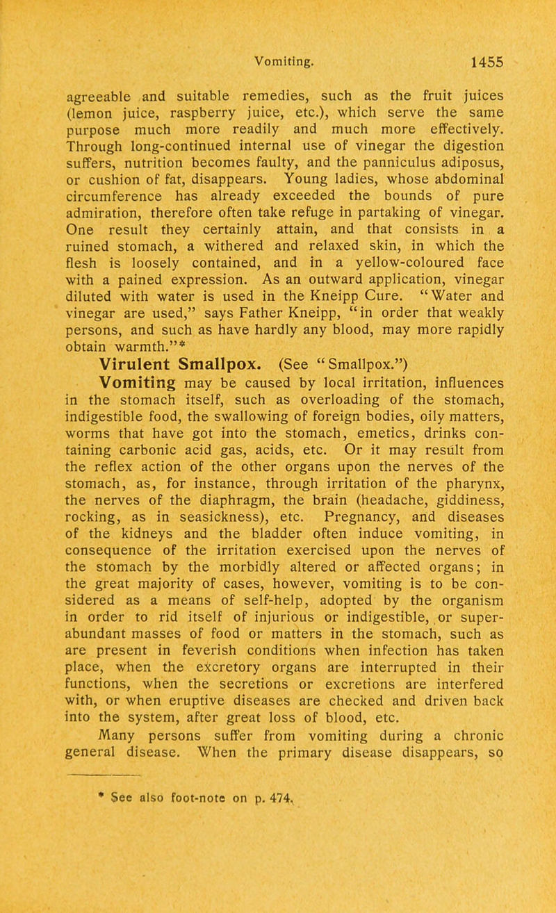 agreeable and suitable remedies, such as the fruit juices (lemon juice, raspberry juice, etc.), which serve the same purpose much more readily and much more effectively. Through long-continued internal use of vinegar the digestion suffers, nutrition becomes faulty, and the panniculus adiposus, or cushion of fat, disappears. Young ladies, whose abdominal circumference has already exceeded the bounds of pure admiration, therefore often take refuge in partaking of vinegar. One result they certainly attain, and that consists in a ruined stomach, a withered and relaxed skin, in which the flesh is loosely contained, and in a yellow-coloured face with a pained expression. As an outward application, vinegar diluted with water is used in the Kneipp Cure. Water and vinegar are used, says Father Kneipp, in order that weakly persons, and such as have hardly any blood, may more rapidly obtain warmth.* Virulent Smallpox. (See Smallpox.) Vomiting may be caused by local irritation, influences in the stomach itself, such as overloading of the stomach, indigestible food, the swallowing of foreign bodies, oily matters, worms that have got into the stomach, emetics, drinks con- taining carbonic acid gas, acids, etc. Or it may result from the reflex action of the other organs upon the nerves of the stomach, as, for instance, through irritation of the pharynx, the nerves of the diaphragm, the brain (headache, giddiness, rocking, as in seasickness), etc. Pregnancy, and diseases of the kidneys and the bladder often induce vomiting, in consequence of the irritation exercised upon the nerves of the stomach by the morbidly altered or affected organs; in the great majority of cases, however, vomiting is to be con- sidered as a means of self-help, adopted by the organism in order to rid itself of injurious or indigestible, or super- abundant masses of food or matters in the stomach, such as are present in feverish conditions when infection has taken place, when the excretory organs are interrupted in their functions, when the secretions or excretions are interfered with, or when eruptive diseases are checked and driven back into the system, after great loss of blood, etc. Many persons suffer from vomiting during a chronic general disease. When the primary disease disappears, so • See also foot-note on p. 474.