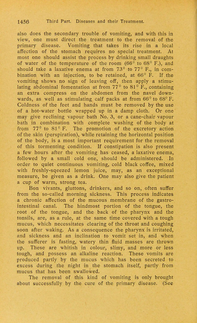 also does the secondary trouble of vomiting, and with this in view, one must direct the treatment to the removal of the primary disease. Vomiting that takes its rise in a local affection of the stomach requires no special treatment. At most one should assist the process by drinking small draughts of water of the temperature of the room (66° to 68° F.), and should take a laxative enema at from 73° to 77° F., in com- bination with an injection, to be retained, at 66° F. If the vomiting shows no sign of leaving off, then apply a stimu- lating abdominal fomentation at from 77° to 81° F., containing an extra compress on the abdomen from the navel down- wards, as well as stimulating calf packs at from 66° to 68° F. Coldness of the feet and hands must be removed by the use of a hot-water bottle wrapped up in a damp cloth. Or one may give reclining vapour bath No. 3, or a cane-chair vapour bath in combination with complete washing of the body at from 77° to 81° F. The promotion of the excretory action of the skin (perspiration), while retaining the horizontal position of the body, is a most important requirement for the removal of this tormenting condition. If constipation is also present a few hours after the vomiting has ceased, a laxative enema, followed by a small cold one, should be administered. In order to quiet continuous vomiting, cold black coffee, mixed with freshly-sqeezed lemon juice, may, as an exceptional measure, be given as a drink. One may also give the patient a cup of warm, strong tea. Bon vivants, gluttons, drinkers, and so on, often suffer from the so-called morning sickness. This process indicates a chronic affection of the mucous membrane of the gastro- intestinal canal. The hindmost portion of the tongue, the root of the tongue, and the back of the pharynx and the tonsils, are, as a rule, at the same time covered with a tough mucus, which necessitates clearing of the throat and coughing soon after waking. As a consequence the pharynx is irritated, and sickness and an inclination to vomit set in, and when the sufferer is fasting, watery thin fluid masses are thrown up. These are whitish in colour, slimy, and more or less tough, and possess an alkaline reaction. These vomits are produced partly by the mucus which has been secreted to excess during the night in the stomach itself, partly from mucus that has been swallowed. The removal of this kind of vomiting is only brought about successfully by the cure of the primary disease. (See