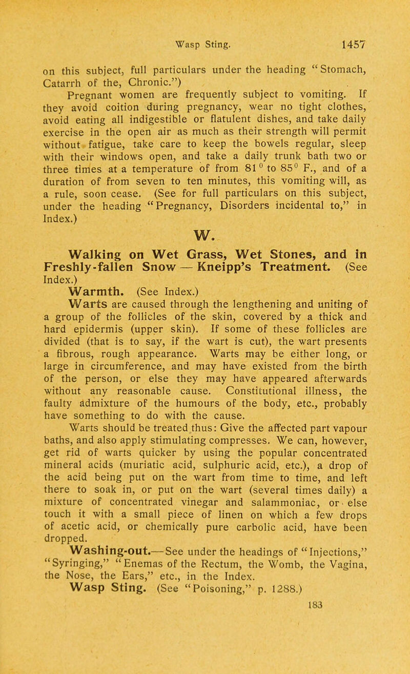 on this subject, full particulars under the heading Stomach, Catarrh of the, Chronic) Pregnant women are frequently subject to vomiting. If they avoid coition during pregnancy, wear no tight clothes, avoid eating all indigestible or flatulent dishes, and take daily exercise in the open air as much as their strength will permit without fatigue, take care to keep the bowels regular, sleep with their windows open, and take a daily trunk bath two or three times at a temperature of from 81° to 85° F., and of a duration of from seven to ten minutes, this vomiting will, as a rule, soon cease. (See for full particulars on this subject, under the heading Pregnancy, Disorders incidental to, in Index.) w. Walking on Wet Grass, Wet Stones, and in Freshly-fallen Snow — Kneipp's Treatment. (See Index.) Warmth. (See Index.) Warts are caused through the lengthening and uniting of a group of the follicles of the skin, covered by a thick and hard epidermis (upper skin). If some of these follicles are divided (that is to say, if the wart is cut), the wart presents a fibrous, rough appearance. Warts may be either long, or large in circumference, and may have existed from the birth of the person, or else they may have appeared afterwards without any reasonable cause. Constitutional illness, the faulty admixture of the humours of the body, etc., probably have something to do with the cause. Warts should be treated thus: Give the affected part vapour baths, and also apply stimulating compresses. We can, however, get rid of warts quicker by using the popular concentrated mineral acids (muriatic acid, sulphuric acid, etc.), a drop of the acid being put on the wart from time to time, and left there to soak in, or put on the wart (several times daily) a mixture of concentrated vinegar and salammoniac, or else touch it with a small piece of linen on which a few drops of acetic acid, or chemically pure carbolic acid, have been dropped. Washing-out.— See under the headings of  Injections, Syringing, Enemas of the Rectum, the Womb, the Vagina, the Nose, the Ears, etc., in the Index. Wasp Sting. (See Poisoning, p. 1288.) 183