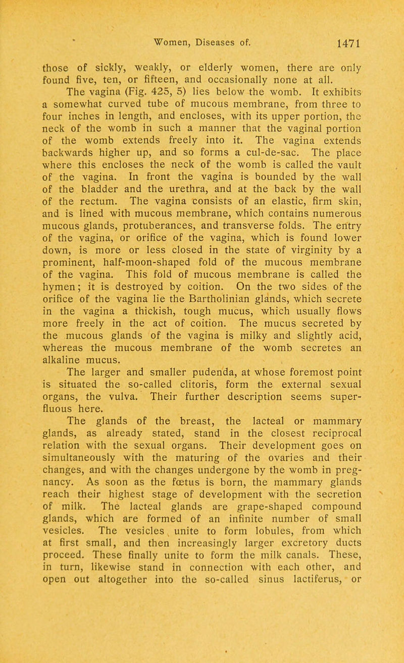 those of sickly, weakly, or elderly women, there are only found five, ten, or fifteen, and occasionally none at all. The vagina (Fig. 425, 5) lies below the womb. It exhibits a somewhat curved tube of mucous membrane, from three to four inches in length, and encloses, with its upper portion, the neck of the womb in such a manner that the vaginal portion of the womb extends freely into it. The vagina extends backwards higher up, and so forms a cul-de-sac. The place where this encloses the neck of the womb is called the vault of the vagina. In front the vagina is bounded by the wall of the bladder and the urethra, and at the back by the wall of the rectum. The vagina consists of an elastic, firm skin, and is lined with mucous membrane, which contains numerous mucous glands, protuberances, and transverse folds. The entry of the vagina, or orifice of the vagina, which is found lower down, is more or less closed in the state of virginity by a prominent, half-moon-shaped fold of the mucous membrane of the vagina. This fold of mucous membrane is called the hymen; it is destroyed by coition. On the two sides of the orifice of the vagina lie the Bartholinian glands, which secrete in the vagina a thickish, tough mucus, which usually flows more freely in the act of coition. The mucus secreted by the mucous glands of the vagina is milky and slightly acid, whereas the mucous membrane of the womb secretes an alkaline mucus. The larger and smaller pudenda, at whose foremost point is situated the so-called clitoris, form the external sexual organs, the vulva. Their further description seems super- fluous here. The glands of the breast, the lacteal or mammary glands, as already stated, stand in the closest reciprocal relation with the sexual organs. Their development goes on simultaneously with the maturing of the ovaries and their changes, and with the changes undergone by the womb in preg- nancy. As soon as the foetus is born, the mammary glands reach their highest stage of development with the secretion of milk. The lacteal glands are grape-shaped compound glands, which are formed of an infinite number of small vesicles. The vesicles unite to form lobules, from which at first small, and then increasingly larger excretory ducts proceed. These finally unite to form the milk canals. These, in turn, likewise stand in connection with each other, and open out altogether into the so-called sinus lactiferus, or