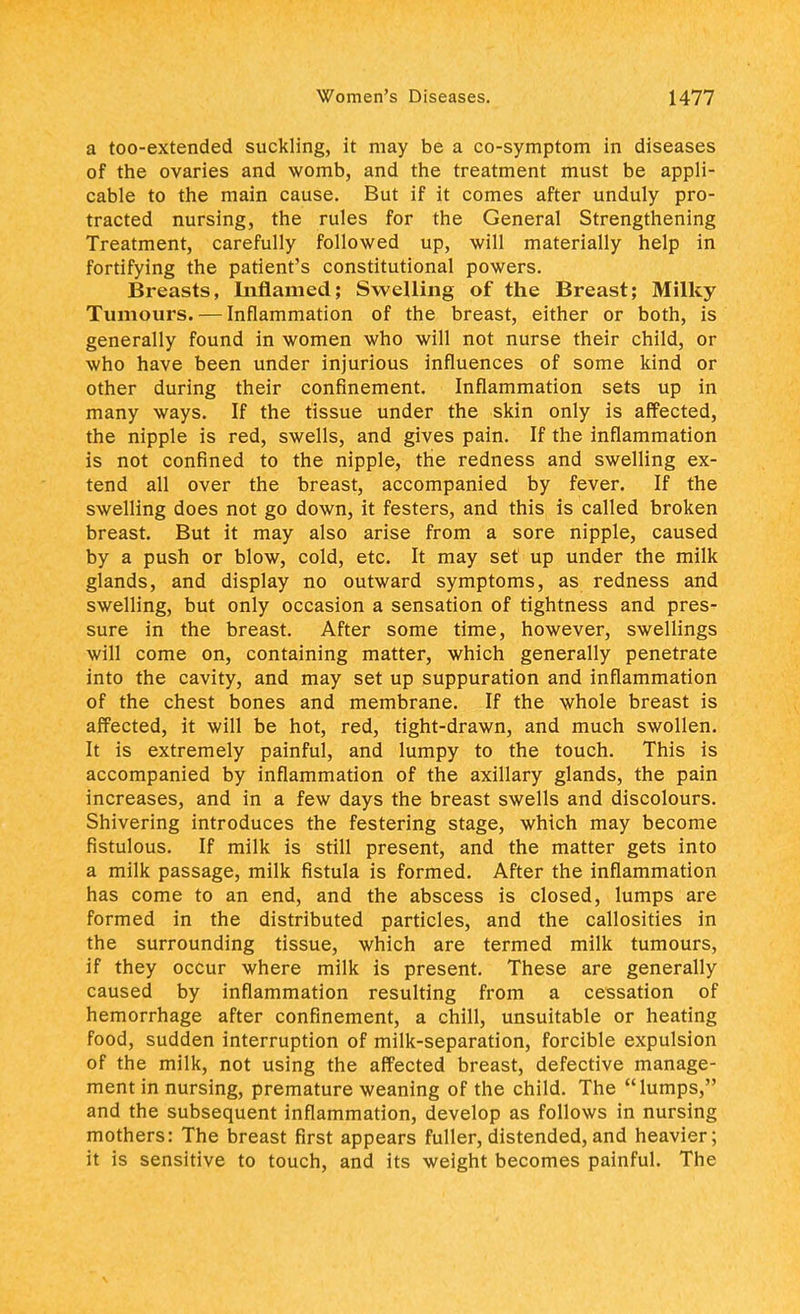 a too-extended suckling, it may be a co-symptom in diseases of the ovaries and womb, and the treatment must be appli- cable to the main cause. But if it comes after unduly pro- tracted nursing, the rules for the General Strengthening Treatment, carefully followed up, will materially help in fortifying the patient's constitutional powers. Breasts, Inflamed; Swelling of the Breast; Milky Tumours. — Inflammation of the breast, either or both, is generally found in women who will not nurse their child, or who have been under injurious influences of some kind or other during their confinement. Inflammation sets up in many ways. If the tissue under the skin only is affected, the nipple is red, swells, and gives pain. If the inflammation is not confined to the nipple, the redness and swelling ex- tend all over the breast, accompanied by fever. If the swelling does not go down, it festers, and this is called broken breast. But it may also arise from a sore nipple, caused by a push or blow, cold, etc. It may set up under the milk glands, and display no outward symptoms, as redness and swelling, but only occasion a sensation of tightness and pres- sure in the breast. After some time, however, swellings will come on, containing matter, which generally penetrate into the cavity, and may set up suppuration and inflammation of the chest bones and membrane. If the whole breast is affected, it will be hot, red, tight-drawn, and much swollen. It is extremely painful, and lumpy to the touch. This is accompanied by inflammation of the axillary glands, the pain increases, and in a few days the breast swells and discolours. Shivering introduces the festering stage, which may become fistulous. If milk is still present, and the matter gets into a milk passage, milk fistula is formed. After the inflammation has come to an end, and the abscess is closed, lumps are formed in the distributed particles, and the callosities in the surrounding tissue, which are termed milk tumours, if they occur where milk is present. These are generally caused by inflammation resulting from a cessation of hemorrhage after confinement, a chill, unsuitable or heating food, sudden interruption of milk-separation, forcible expulsion of the milk, not using the affected breast, defective manage- ment in nursing, premature weaning of the child. The lumps, and the subsequent inflammation, develop as follows in nursing mothers: The breast first appears fuller, distended, and heavier; it is sensitive to touch, and its weight becomes painful. The