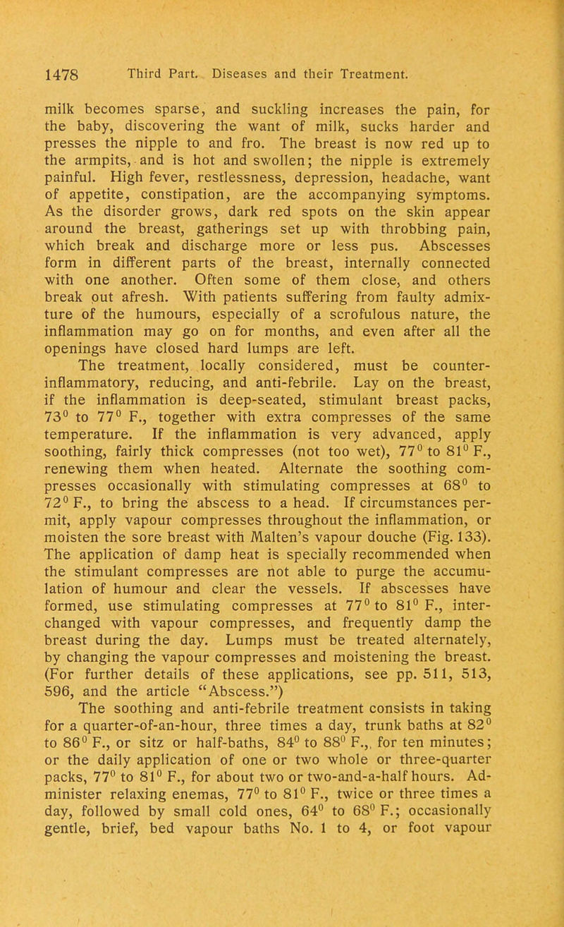 milk becomes sparse, and suckling increases the pain, for the baby, discovering the want of milk, sucks harder and presses the nipple to and fro. The breast is now red up to the armpits, and is hot and swollen; the nipple is extremely painful. High fever, restlessness, depression, headache, want of appetite, constipation, are the accompanying symptoms. As the disorder grows, dark red spots on the skin appear around the breast, gatherings set up with throbbing pain, which break and discharge more or less pus. Abscesses form in different parts of the breast, internally connected with one another. Often some of them close, and others break put afresh. With patients suffering from faulty admix- ture of the humours, especially of a scrofulous nature, the inflammation may go on for months, and even after all the openings have closed hard lumps are left. The treatment, locally considered, must be counter- inflammatory, reducing, and anti-febrile. Lay on the breast, if the inflammation is deep-seated, stimulant breast packs, 73° to 77° F., together with extra compresses of the same temperature. If the inflammation is very advanced, apply soothing, fairly thick compresses (not too wet), 77° to 81° F., renewing them when heated. Alternate the soothing com- presses occasionally with stimulating compresses at 68° to 72° F., to bring the abscess to a head. If circumstances per- mit, apply vapour compresses throughout the inflammation, or moisten the sore breast with Malten's vapour douche (Fig. 133). The application of damp heat is specially recommended when the stimulant compresses are not able to purge the accumu- lation of humour and clear the vessels. If abscesses have formed, use stimulating compresses at 77° to 81° F., inter- changed with vapour compresses, and frequently damp the breast during the day. Lumps must be treated alternately, by changing the vapour compresses and moistening the breast. (For further details of these applications, see pp.511, 513, 596, and the article Abscess.) The soothing and anti-febrile treatment consists in taking for a quarter-of-an-hour, three times a day, trunk baths at 82° to 86° F., or sitz or half-baths, 84° to 88° F.„ for ten minutes; or the daily application of one or two whole or three-quarter packs, 77° to 81° F., for about two or two-and-a-half hours. Ad- minister relaxing enemas, 77° to 81° F., twice or three times a day, followed by small cold ones, 64° to 68° F.; occasionally gentle, brief, bed vapour baths No. 1 to 4, or foot vapour