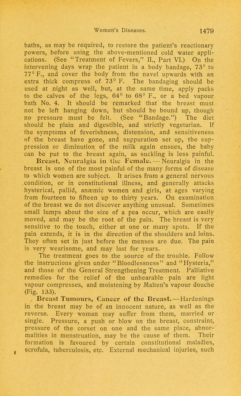 baths, as may be required, to restore the patient's reactionary powers, before using the above-mentioned cold water appli- cations. (See Treatment of Fevers, II., Part VI.) On the intervening days wrap the patient in a body bandage, 73° to 77° F., and cover the body from the navel upwards with an extra thick compress of 73° F. The bandaging should be used at night as well, but, at the same time, apply packs to the calves of the legs, 64° to 68° F., or a bed vapour bath No. 4. It should be remarked that' the breast must not be left hanging down, but should be bound up, though no pressure must be felt. (See Bandage.) The diet should be plain and digestible, and strictly vegetarian. If the symptoms of feverishness, distension, and sensitiveness of the breast have gone, and suppuration set up, the sup- pression or diminution of the milk again ensues, the baby can be put to the breast again, as suckling is less painful. Breast, Neuralgia in the Female. — Neuralgia in the breast is one of the most painful of the many forms of disease to which women are subject. It arises from a general nervous condition, or in constitutional illness, and generally attacks hysterical, pallid, anaemic women and girls, at ages varying from fourteen to fifteen up to thirty years. On examination of the breast we do not discover anything unusual. Sometimes small lumps about the size of a pea occur, which are easily moved, and may be the root of the pain. The breast is very sensitive to the touch, either at one or many spots. If the pain extends, it is in the direction of the shoulders and loins. They often set in just before the menses are due. The pain is very wearisome, and may last for years. The treatment goes to the source of the trouble. Follow the instructions given under Bloodlessness and Hysteria, and those of the General Strengthening Treatment. Palliative remedies for the relief of the unbearable pain are light vapour compresses, and moistening by Malten's vapour douche (Fig. 133). Breast Tumours, Cancer of the Breast.—Hardenings in the breast may be of an innocent nature, as well as the reverse. Every woman may suffer from them, married or single. Pressure, a push or blow on the breast, constraint, pressure of the corset on one and the same place, abnor- malities in menstruation, may be the cause of them. Their formation is favoured by certain constitutional maladies, scrofula, tuberculosis, etc. External mechanical injuries, such