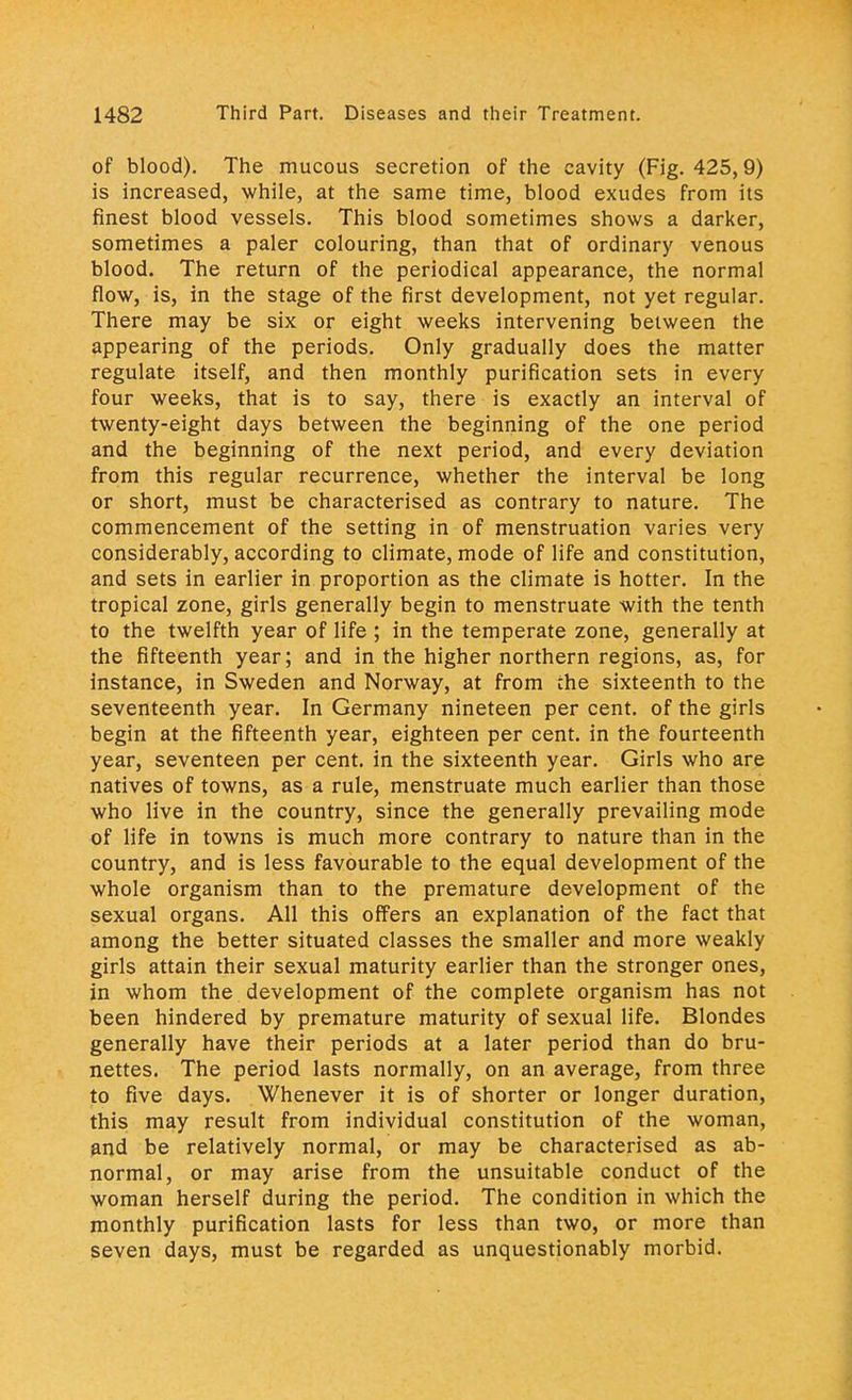 of blood). The mucous secretion of the cavity (Fig. 425,9) is increased, while, at the same time, blood exudes from its finest blood vessels. This blood sometimes shows a darker, sometimes a paler colouring, than that of ordinary venous blood. The return of the periodical appearance, the normal flow, is, in the stage of the first development, not yet regular. There may be six or eight weeks intervening between the appearing of the periods. Only gradually does the matter regulate itself, and then monthly purification sets in every four weeks, that is to say, there is exactly an interval of twenty-eight days between the beginning of the one period and the beginning of the next period, and every deviation from this regular recurrence, whether the interval be long or short, must be characterised as contrary to nature. The commencement of the setting in of menstruation varies very considerably, according to climate, mode of life and constitution, and sets in earlier in proportion as the climate is hotter. In the tropical zone, girls generally begin to menstruate with the tenth to the twelfth year of life ; in the temperate zone, generally at the fifteenth year; and in the higher northern regions, as, for instance, in Sweden and Norway, at from the sixteenth to the seventeenth year. In Germany nineteen per cent, of the girls begin at the fifteenth year, eighteen per cent, in the fourteenth year, seventeen per cent, in the sixteenth year. Girls who are natives of towns, as a rule, menstruate much earlier than those who live in the country, since the generally prevailing mode of life in towns is much more contrary to nature than in the country, and is less favourable to the equal development of the whole organism than to the premature development of the sexual organs. All this offers an explanation of the fact that among the better situated classes the smaller and more weakly girls attain their sexual maturity earlier than the stronger ones, in whom the development of the complete organism has not been hindered by premature maturity of sexual life. Blondes generally have their periods at a later period than do bru- nettes. The period lasts normally, on an average, from three to five days. Whenever it is of shorter or longer duration, this may result from individual constitution of the woman, and be relatively normal, or may be characterised as ab- normal, or may arise from the unsuitable conduct of the woman herself during the period. The condition in which the monthly purification lasts for less than two, or more than seven days, must be regarded as unquestionably morbid.