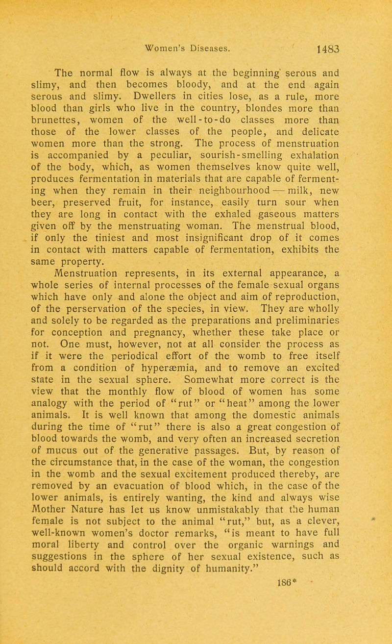 The normal flow is always at the beginning' serous and slimy, and then becomes bloody, and at the end again serous and slimy. Dwellers in cities lose, as a rule, more blood than girls who live in the country, blondes more than brunettes, women of the well-to-do classes more than those of the lower classes of the people, and delicate women more than the strong. The process of menstruation is accompanied by a peculiar, sourish-smelling exhalation of the body, which, as women themselves know quite well, produces fermentation in materials that are capable of ferment- ing when they remain in their neighbourhood—milk, new beer, preserved fruit, for instance, easily turn sour when they are long in contact with the exhaled gaseous matters given off by the menstruating woman. The menstrual blood, if only the tiniest and most insignificant drop of it comes in contact with matters capable of fermentation, exhibits the same property. Menstruation represents, in its external appearance, a whole series of internal processes of the female sexual organs which have only and alone the object and aim of reproduction, of the perservation of the species, in view. They are wholly and solely to be regarded as the preparations and preliminaries for conception and pregnancy, whether these take place or not. One must, however, not at all consider the process as if it were the periodical effort of the womb to free itself from a condition of hyperaemia, and to remove an excited state in the sexual sphere. Somewhat more correct is the view that the monthly flow of blood of women has some analogy with the period of rut or heat among the lower animals. It is well known that among the domestic animals during the time of rut there is also a great congestion of blood towards the womb, and very often an increased secretion of mucus out of the generative passages. But, by reason of the circumstance that, in the case of the woman, the congestion in the womb and the sexual excitement produced thereby, are removed by an evacuation of blood which, in the case of the lower animals, is entirely wanting, the kind and always wise Mother Nature has let us know unmistakably that the human female is not subject to the animal rut, but, as a clever, well-known women's doctor remarks, is meant to have full moral liberty and control over the organic warnings and suggestions in the sphere of her sexual existence, such as should accord with the dignity of humanity. 186*