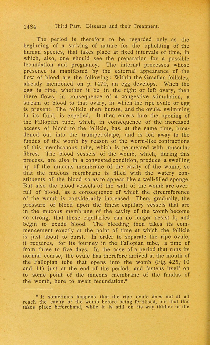 The period is therefore to be regarded only as the beginning of a striving of nature for the upholding of the human species, that takes place at fixed intervals of time, in which, also, one should see the preparation for a possible fecundation and pregnancy. The internal processes whose presence is manifested by the external appearance of the flow of blood are the following: Within the Graafian follicles, already mentioned on p. 1470, an egg develops. When the egg is ripe, whether it be in the right or left ovary, then there flows, in consequence of a congestive stimulation, a stream of blood to that ovary, in which the ripe ovule or egg is present. The follicle then bursts, and the ovule, swimming in its fluid, is expelled. It then enters into the opening of the Fallopian tube, which, in consequence of the increased access of blood to the follicle, has, at the same time, broa- dened out into the trumpet-shape, and is led away to the fundus of the womb by reason of the worm-like contractions of this membranous tube, which is permeated with muscular fibres. The blood vessels of the womb, which, during this process, are also in a congested condition, produce a swelling up of the mucous membrane of the cavity of the womb, so that the mucous membrane is filled with the watery con- stituents of the blood so as to appear like a well-filled sponge. But also the blood vessels of the wall of the womb are over- full of blood, as a consequence of which the circumference of the womb is considerably increased. Then, gradually, the pressure of blood upon the finest capillary vessels that are in the mucous membrane of the cavity of the womb become so strong, that these capillaries can no longer resist it, and begin to exude blood. The bleeding then takes its com- mencement exactly at the point of time at which the follicle is just about to burst. In order to separate the ripe ovule, it requires, for its journey in the Fallopian tube, a time of from three to five days. In the case of a period that runs its normal course, the ovule has therefore arrived at the mouth of the Fallopian tube that opens into the womb (Fig. 425,- 10 and 11) just at the end of the period, and fastens itself on to some point of the mucous membrane of the fundus of the womb, here to await fecundation.* * It sometimes happens that the ripe ovule does not at all reach the cavity of the womb before being fertilised, but that this takes place beforehand, while it is still on its way thither in the