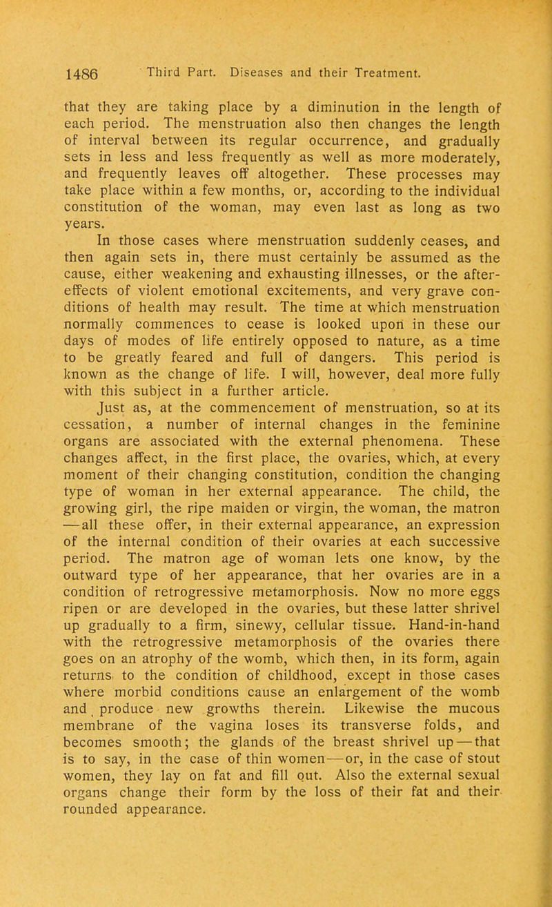that they are taking place by a diminution in the length of each period. The menstruation also then changes the length of interval between its regular occurrence, and gradually sets in less and less frequently as well as more moderately, and frequently leaves off altogether. These processes may take place within a few months, or, according to the individual constitution of the woman, may even last as long as two years. In those cases where menstruation suddenly ceases, and then again sets in, there must certainly be assumed as the cause, either weakening and exhausting illnesses, or the after- effects of violent emotional excitements, and very grave con- ditions of health may result. The time at which menstruation normally commences to cease is looked upon in these our days of modes of life entirely opposed to nature, as a time to be greatly feared and full of dangers. This period is known as the change of life. I will, however, deal more fully with this subject in a further article. Just as, at the commencement of menstruation, so at its cessation, a number of internal changes in the feminine organs are associated with the external phenomena. These changes affect, in the first place, the ovaries, which, at every moment of their changing constitution, condition the changing type of woman in her external appearance. The child, the growing girl, the ripe maiden or virgin, the woman, the matron —all these offer, in their external appearance, an expression of the internal condition of their ovaries at each successive period. The matron age of woman lets one know, by the outward type of her appearance, that her ovaries are in a condition of retrogressive metamorphosis. Now no more eggs ripen or are developed in the ovaries, but these latter shrivel up gradually to a firm, sinewy, cellular tissue. Hand-in-hand with the retrogressive metamorphosis of the ovaries there goes on an atrophy of the womb, which then, in its form, again returns to the condition of childhood, except in those cases where morbid conditions cause an enlargement of the womb and _ produce new growths therein. Likewise the mucous membrane of the vagina loses its transverse folds, and becomes smooth; the glands of the breast shrivel up — that is to say, in the case of thin women—or, in the case of stout women, they lay on fat and fill out. Also the external sexual organs change their form by the loss of their fat and their rounded appearance.