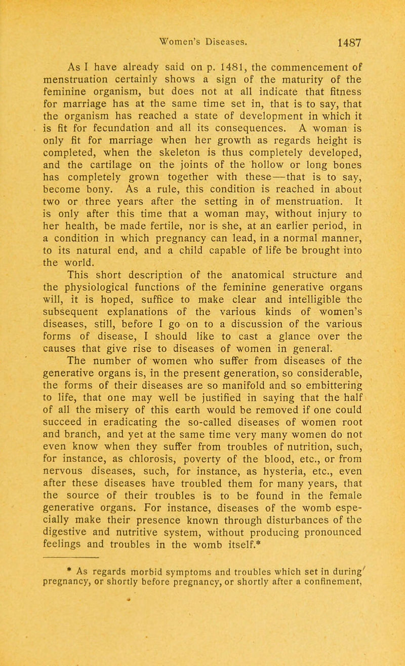 As I have already said on p. 1481, the commencement of menstruation certainly shows a sign of the maturity of the feminine organism, but does not at all indicate that fitness for marriage has at the same time set in, that is to say, that the organism has reached a state of development in which it is fit for fecundation and all its consequences. A woman is only fit for marriage when her growth as regards height is completed, when the skeleton is thus completely developed, and the cartilage on the joints of the hollow or long bones has completely grown together with these—that is to say, become bony. As a rule, this condition is reached in about two or three years after the setting in of menstruation. It is only after this time that a woman may, without injury to her health, be made fertile, nor is she, at an earlier period, in a condition in which pregnancy can lead, in a normal manner, to its natural end, and a child capable of life be brought into the world. This short description of the anatomical structure and the physiological functions of the feminine generative organs will, it is hoped, suffice to make clear and intelligible the subsequent explanations of the various kinds of women's diseases, still, before I go on to a discussion of the various forms of disease, I should like to cast a glance over the causes that give rise to diseases of women in general. The number of women who suffer from diseases of the generative organs is, in the present generation, so considerable, the forms of their diseases are so manifold and so embittering to life, that one may well be justified in saying that the half of all the misery of this earth would be removed if one could succeed in eradicating the so-called diseases of women root and branch, and yet at the same time very many women do not even know when they suffer from troubles of nutrition, such, for instance, as chlorosis, poverty of the blood, etc., or from nervous diseases, such, for instance, as hysteria, etc., even after these diseases have troubled them for many years, that the source of their troubles is to be found in the female generative organs. For instance, diseases of the womb espe- cially make their presence known through disturbances of the digestive and nutritive system, without producing pronounced feelings and troubles in the womb itself.* * As regards morbid symptoms and troubles which set in during' pregnancy, or shortly before pregnancy, or shortly after a confinement,