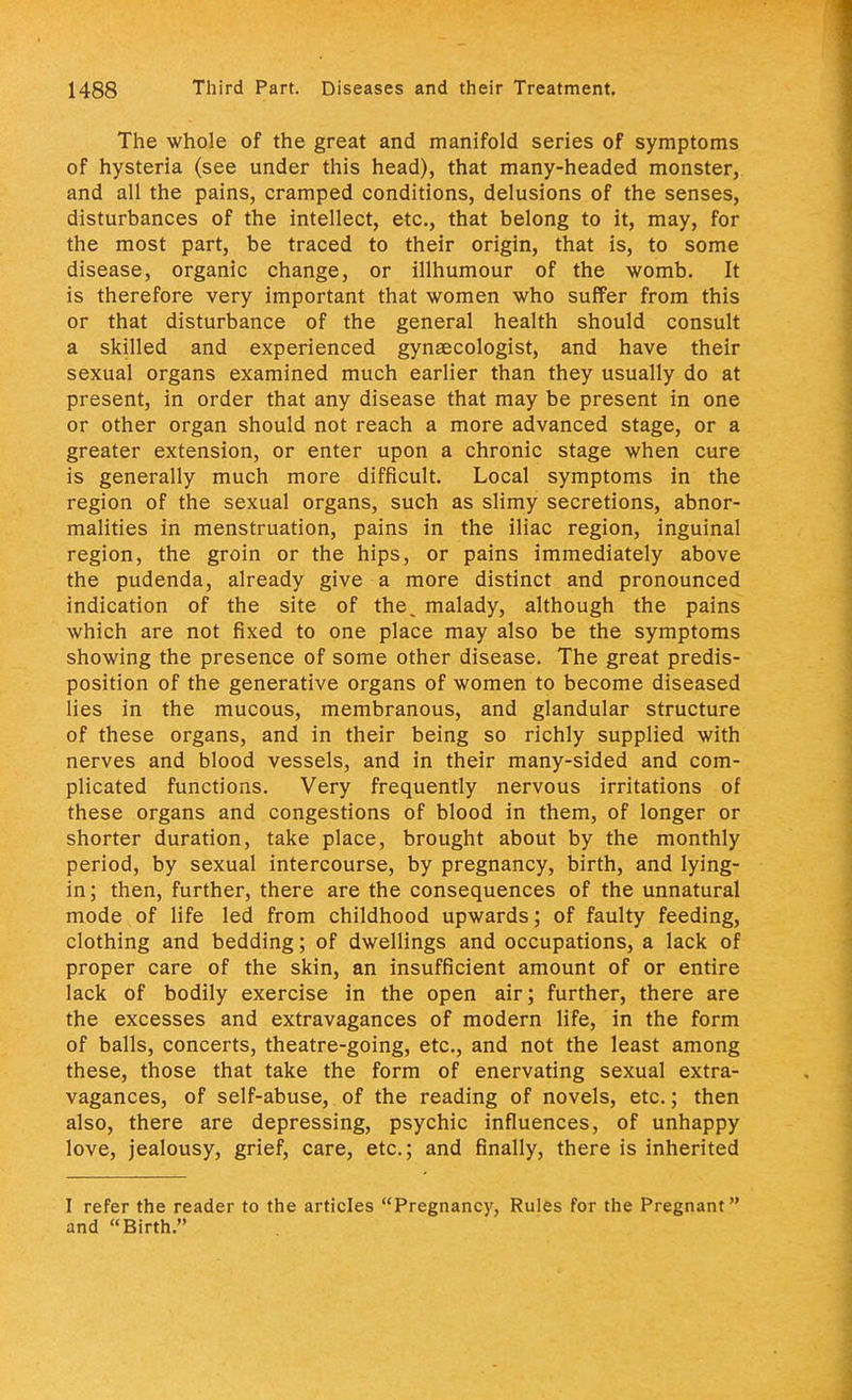 The whole of the great and manifold series of symptoms of hysteria (see under this head), that many-headed monster, and all the pains, cramped conditions, delusions of the senses, disturbances of the intellect, etc., that belong to it, may, for the most part, be traced to their origin, that is, to some disease, organic change, or illhumour of the womb. It is therefore very important that women who suffer from this or that disturbance of the general health should consult a skilled and experienced gynaecologist, and have their sexual organs examined much earlier than they usually do at present, in order that any disease that may be present in one or other organ should not reach a more advanced stage, or a greater extension, or enter upon a chronic stage when cure is generally much more difficult. Local symptoms in the region of the sexual organs, such as slimy secretions, abnor- malities in menstruation, pains in the iliac region, inguinal region, the groin or the hips, or pains immediately above the pudenda, already give a more distinct and pronounced indication of the site of the, malady, although the pains which are not fixed to one place may also be the symptoms showing the presence of some other disease. The great predis- position of the generative organs of women to become diseased lies in the mucous, membranous, and glandular structure of these organs, and in their being so richly supplied with nerves and blood vessels, and in their many-sided and com- plicated functions. Very frequently nervous irritations of these organs and congestions of blood in them, of longer or shorter duration, take place, brought about by the monthly period, by sexual intercourse, by pregnancy, birth, and lying- in ; then, further, there are the consequences of the unnatural mode of life led from childhood upwards; of faulty feeding, clothing and bedding; of dwellings and occupations, a lack of proper care of the skin, an insufficient amount of or entire lack of bodily exercise in the open air; further, there are the excesses and extravagances of modern life, in the form of balls, concerts, theatre-going, etc., and not the least among these, those that take the form of enervating sexual extra- vagances, of self-abuse, of the reading of novels, etc.; then also, there are depressing, psychic influences, of unhappy love, jealousy, grief, care, etc.; and finally, there is inherited I refer the reader to the articles Pregnancy, Rules for the Pregnant and Birth.
