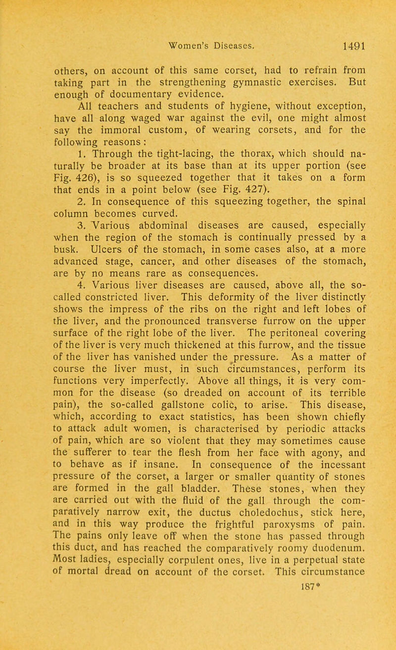 others, on account of this same corset, had to refrain from taking part in the strengthening gymnastic exercises. But enough of documentary evidence. All teachers and students of hygiene, without exception, have all along waged war against the evil, one might almost say the immoral custom, of wearing corsets, and for the following reasons: 1. Through the tight-lacing, the thorax, which should na- turally be broader at its base than at its upper portion (see Fig. 426), is so squeezed together that it takes on a form that ends in a point below (see Fig. 427). 2. In consequence of this squeezing together, the spinal column becomes curved. 3. Various abdominal diseases are caused, especially when the region of the stomach is continually pressed by a busk. Ulcers of the stomach, in some cases also, at a more advanced stage, cancer, and other diseases of the stomach, are by no means rare as consequences. 4. Various liver diseases are caused, above all, the so- called constricted liver. This deformity of the liver distinctly shows the impress of the ribs on the right and left lobes of the liver, and the pronounced transverse furrow on the upper surface of the right lobe of the liver. The peritoneal covering of the liver is very much thickened at this furrow, and the tissue of the liver has vanished under the pressure. As a matter of course the liver must, in such circumstances, perform its functions very imperfectly. Above all things, it is very com- mon for the disease (so dreaded on account of its terrible pain), the so-called gallstone colic, to arise. This disease, which, according to exact statistics, has been shown chiefly to attack adult women, is characterised by periodic attacks of pain, which are so violent that they may sometimes cause the sufferer to tear the flesh from her face with agony, and to behave as if insane. In consequence of the incessant pressure of the corset, a larger or smaller quantity of stones are formed in the gall bladder. These stones, when they are carried out with the fluid of the gall through the com- paratively narrow exit, the ductus choledochus, stick here, and in this way produce the frightful paroxysms of pain. The pains only leave off when the stone has passed through this duct, and has reached the comparatively roomy duodenum. Most ladies, especially corpulent ones, live in a perpetual state of mortal dread on account of the corset. This circumstance 187*