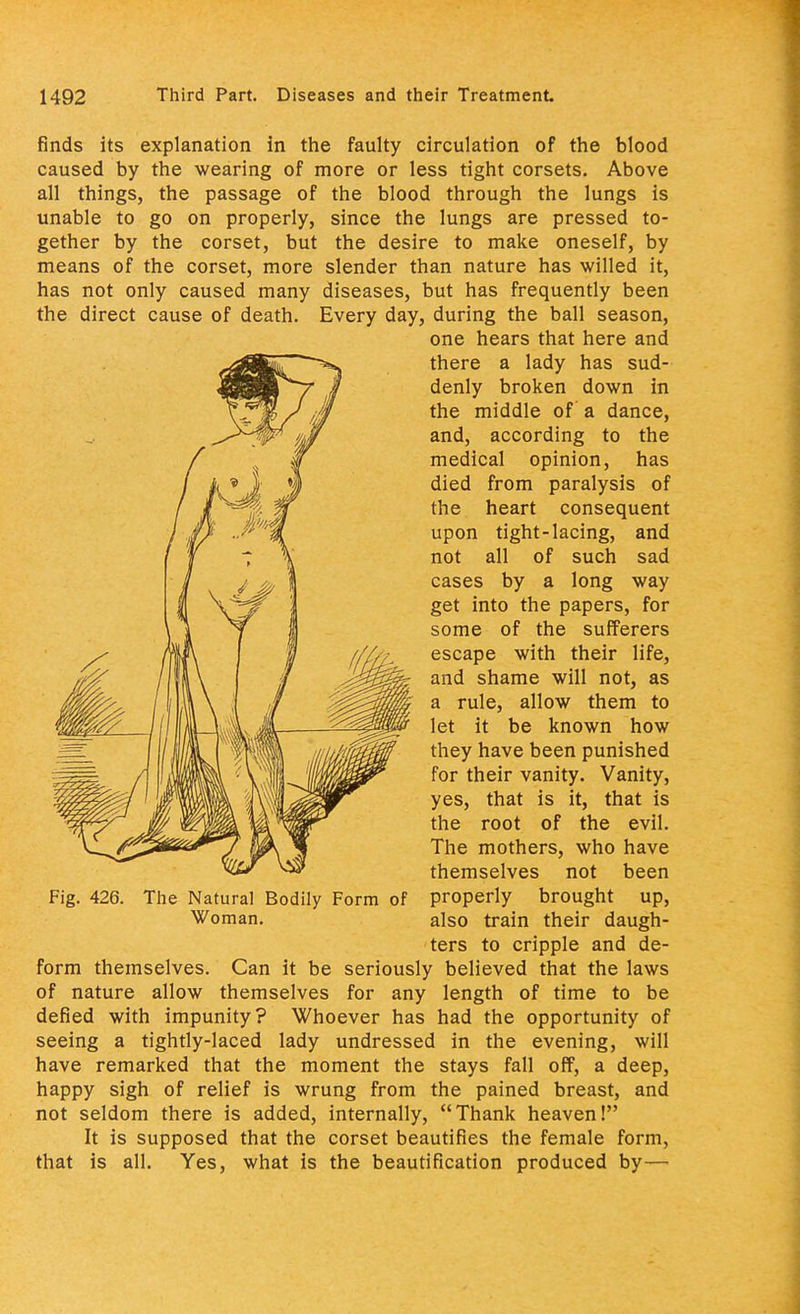 finds its explanation in the faulty circulation of the blood caused by the wearing of more or less tight corsets. Above all things, the passage of the blood through the lungs is unable to go on properly, since the lungs are pressed to- gether by the corset, but the desire to make oneself, by means of the corset, more slender than nature has willed it, has not only caused many diseases, but has frequently been the direct cause of death. Every day, during the ball season, M, n The mothers, who have ^ themselves not been Fig. 426. The Natural Bodily Form of properly brought up, form themselves. Can it be seriously believed that the laws of nature allow themselves for any length of time to be defied with impunity? Whoever has had the opportunity of seeing a tightly-laced lady undressed in the evening, will have remarked that the moment the stays fall off, a deep, happy sigh of relief is wrung from the pained breast, and not seldom there is added, internally, Thank heaven! It is supposed that the corset beautifies the female form, that is all. Yes, what is the beautification produced by— one hears that here and there a lady has sud- denly broken down in the middle of a dance, and, according to the medical opinion, has died from paralysis of the heart consequent upon tight-lacing, and not all of such sad cases by a long way get into the papers, for some of the sufferers escape with their life, and shame will not, as a rule, allow them to let it be known how they have been punished for their vanity. Vanity, yes, that is it, that is the root of the evil. Woman. also train their daugh- ters to cripple and de-