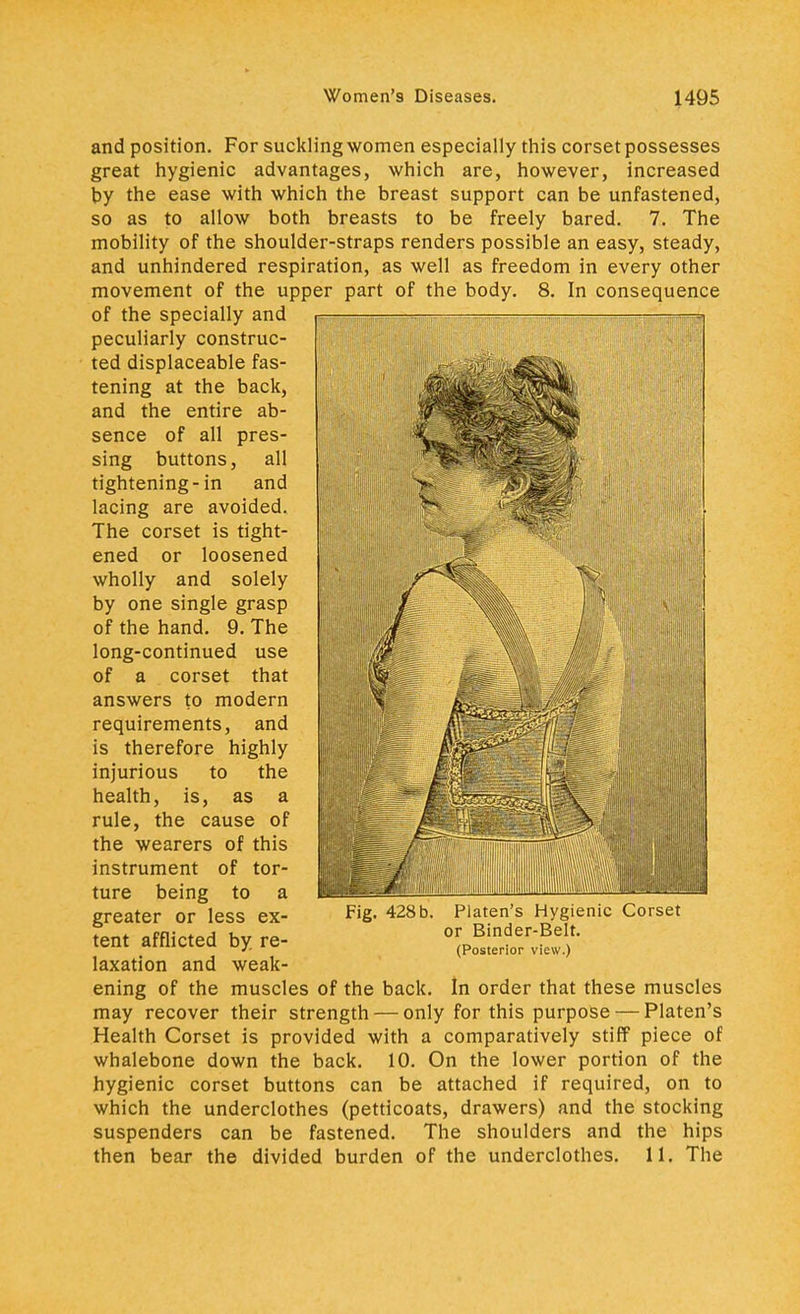 and position. For suckling women especially this corset possesses great hygienic advantages, which are, however, increased by the ease with which the breast support can be unfastened, so as to allow both breasts to be freely bared. 7. The mobility of the shoulder-straps renders possible an easy, steady, and unhindered respiration, as well as freedom in every other movement of the upper part of the body. 8. In consequence of the specially and peculiarly construc- ted displaceable fas- tening at the back, and the entire ab- sence of all pres- sing buttons, all tightening-in and lacing are avoided. The corset is tight- ened or loosened wholly and solely by one single grasp of the hand. 9. The long-continued use of a corset that answers to modern requirements, and is therefore highly injurious to the health, is, as a rule, the cause of the wearers of this instrument of tor- ture being to a greater or less ex- tent afflicted by re- laxation and weak- Fig. 428 b. Platen's Hygienic Corset or Binder-Belt. (Posterior view.) ening of the muscles of the back. In order that these muscles may recover their strength — only for this purpose — Platen's Health Corset is provided with a comparatively stiff piece of whalebone down the back. 10. On the lower portion of the hygienic corset buttons can be attached if required, on to which the underclothes (petticoats, drawers) and the stocking suspenders can be fastened. The shoulders and the hips then bear the divided burden of the underclothes. 11. The