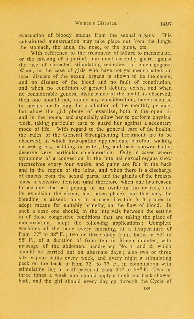 evacuation of bloody mucus from the sexual organs. This substituted menstruation may take place out from the lungs, the stomach, the anus, the nose, or the gums, etc. With reference to the treatment of failure to menstruate, or the missing of a period, one must carefully guard against the use of so-called stimulating remedies, or emenagogues. When, in the case of girls who have not yet menstruated, no local disease of the sexual organs is shown to be the cause, and no disease of the blood and no fault of constitution, and when no condition of general debility exists, and when no considerable general disturbance of the health is observed, then one should not, under any consideration, have recourse to means for forcing the production of the monthly periods, but allow the girl plenty of exercise, both in the open air and in the house, and especially allow her to perform physical work, taking particular care to guard her against a sedentary mode of life. With regard to the general care of the health, the rules of the General Strengthening Treatment are to be observed, in which hydropathic applications, barefoot walking on wet grass, paddling in water, leg and back shower baths, deserve very particular consideration. Only in cases where symptoms of a congestion in the internal sexual organs show themselves every four weeks, and pains are felt in the back and in the region of the loins, and when there is a discharge of mucus from the sexual parts, and the glands of the breasts show a sensitive tension (and therefore when one has reason to assume that a ripening of an ovule in the ovaries, and its expulsion therefrom, has taken place), and that only the bleeding is absent, only in a case like this is it proper to adopt means for suitably bringing on the flow of blood. In such a case one should, in the intervals between the setting in of these congestive conditions that are taking the place of menstruation, adopt the following applications: Complete washings of the body every morning, at a temperature of from 77° to 82° F.; two or three daily trunk baths at 82° to 86° F., of a duration of from ten to fifteen minutes, with massage of the abdomen, hand-grasp No. 1 and 2, which should be carried out on alternate days; also two or three sitz vapour baths every week, and every night a stimulating pack on the back at from 73° to 77° F., in combination with stimulating leg or calf packs at from 64° to 68° F. Two or three times a week one should apply a thigh and back shower bath, and the girl should every day go through the Cycle of 188