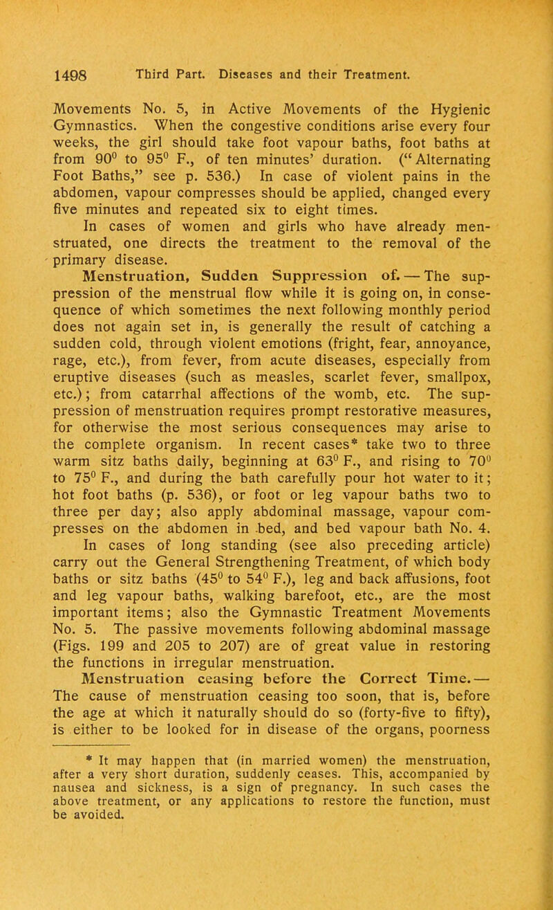 Movements No. 5, in Active Movements of the Hygienic Gymnastics. When the congestive conditions arise every four weeks, the girl should take foot vapour baths, foot baths at from 90° to 95° F., of ten minutes' duration. (Alternating Foot Baths, see p. 536.) In case of violent pains in the abdomen, vapour compresses should be applied, changed every five minutes and repeated six to eight times. In cases of women and girls who have already men- struated, one directs the treatment to the removal of the primary disease. Menstruation, Sudden Suppression of. — The sup- pression of the menstrual flow while it is going on, in conse- quence of which sometimes the next following monthly period does not again set in, is generally the result of catching a sudden cold, through violent emotions (fright, fear, annoyance, rage, etc.), from fever, from acute diseases, especially from eruptive diseases (such as measles, scarlet fever, smallpox, etc.); from catarrhal affections of the womb, etc. The sup- pression of menstruation requires prompt restorative measures, for otherwise the most serious consequences may arise to the complete organism. In recent cases* take two to three warm sitz baths daily, beginning at 63° F., and rising to 70° to 75° F., and during the bath carefully pour hot water to it; hot foot baths (p. 536), or foot or leg vapour baths two to three per day; also apply abdominal massage, vapour com- presses on the abdomen in bed, and bed vapour bath No. 4. In cases of long standing (see also preceding article) carry out the General Strengthening Treatment, of which body baths or sitz baths (45° to 54° F.), leg and back affusions, foot and leg vapour baths, walking barefoot, etc., are the most important items; also the Gymnastic Treatment Movements No. 5. The passive movements following abdominal massage (Figs. 199 and 205 to 207) are of great value in restoring the functions in irregular menstruation. Menstruation ceasing before the Correct Time.— The cause of menstruation ceasing too soon, that is, before the age at which it naturally should do so (forty-five to fifty), is either to be looked for in disease of the organs, poorness * It may happen that (in married women) the menstruation, after a very short duration, suddenly ceases. This, accompanied by nausea and sickness, is a sign of pregnancy. In such cases the above treatment, or any applications to restore the function, must be avoided.