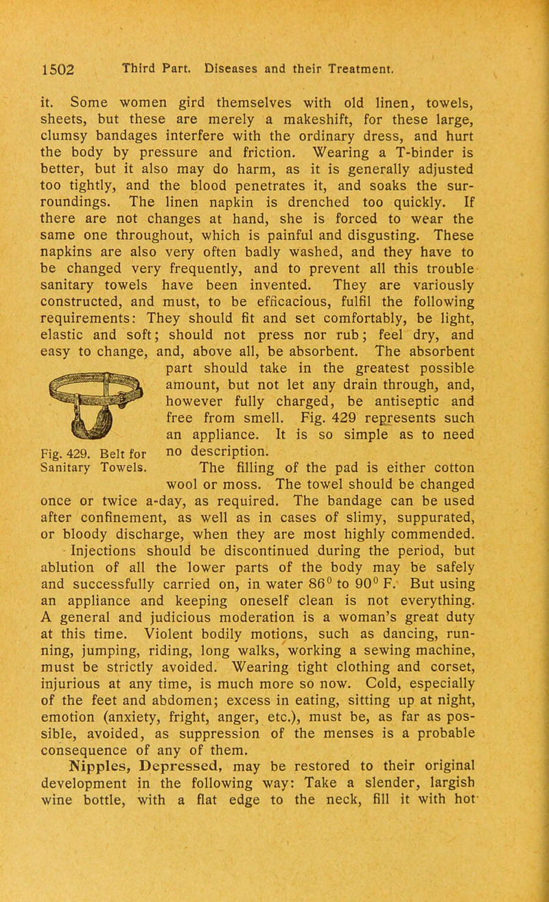 it. Some women gird themselves with old linen, towels, sheets, but these are merely a makeshift, for these large, clumsy bandages interfere with the ordinary dress, and hurt the body by pressure and friction. Wearing a T-binder is better, but it also may do harm, as it is generally adjusted too tightly, and the blood penetrates it, and soaks the sur- roundings. The linen napkin is drenched too quickly. If there are not changes at hand, she is forced to wear the same one throughout, which is painful and disgusting. These napkins are also very often badly washed, and they have to be changed very frequently, and to prevent all this trouble sanitary towels have been invented. They are variously constructed, and must, to be efficacious, fulfil the following requirements: They should fit and set comfortably, be light, elastic and soft; should not press nor rub; feel dry, and easy to change, and, above all, be absorbent. The absorbent part should take in the greatest possible amount, but not let any drain through, and, however fully charged, be antiseptic and free from smell. Fig. 429 represents such an appliance. It is so simple as to need Fig. 429. Belt for no description. Sanitary Towels. The filling of the pad is either cotton wool or moss. The towel should be changed once or twice a-day, as required. The bandage can be used after confinement, as well as in cases of slimy, suppurated, or bloody discharge, when they are most highly commended. • Injections should be discontinued during the period, but ablution of all the lower parts of the body may be safely and successfully carried on, in water 86° to 90° F. But using an appliance and keeping oneself clean is not everything. A general and judicious moderation is a woman's great duty at this time. Violent bodily motions, such as dancing, run- ning, jumping, riding, long walks, working a sewing machine, must be strictly avoided. Wearing tight clothing and corset, injurious at any time, is much more so now. Cold, especially of the feet and abdomen; excess in eating, sitting up at night, emotion (anxiety, fright, anger, etc.), must be, as far as pos- sible, avoided, as suppression of the menses is a probable consequence of any of them. Nipples, Depressed, may be restored to their original development in the following way: Take a slender, largish wine bottle, with a flat edge to the neck, fill it with hof
