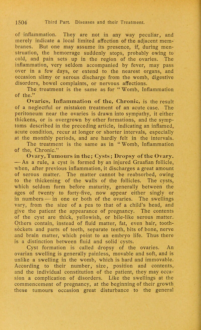 of inflammation. They are not in any way peculiar, and merely indicate a local limited affection of the adjacent mem- branes. But one may assume its presence, if, during men- struation, the hemorrage suddenly stops, probably owing to cold, and pain sets up in the region of the ovaries. The inflammation, very seldom accompanied by fever, may pass over in a few days, or extend to the nearest organs, and occasion slimy or serous discharge from the womb, digestive disorders, bowel complaints, or nervous affections. The treatment is the same as for Womb, Inflammation of the. Ovaries, Inflammation of the, Chronic, is the result of a neglectful or mistaken treatment of an acute case. The peritoneum near the ovaries is drawn into sympathy, it either thickens, or is overgrown by other formations, and the symp- toms described in the preceding article, indicating an inflamed, acute condition, recur at longer or shorter intervals, especially at the monthly periods, and are hardly felt in the intervals. The treatment is the same as in Womb, Inflammation of the, Chronic. Ovary, Tumours in the; Cysts; Dropsy of the Ovary. — As a rule, a cyst is formed by an injured Graafian follicle, when, after previous inflammation, it discharges a great amount of serous matter. The matter cannot be reabsorbed, owing to the thickening of the walls of the follicles. The cysts, which seldom form before maturity, generally between the ages of twenty to forty-five, now appear either singly or in numbers — in one or both of the ovaries. The swellings vary, from the size of a pea to that of a child's head, and give the patient the appearance of pregnancy. The contents of the cyst are thick, yellowish, or bile-like serous matter. Others contain, instead of fluid matter, fat, even hair, tooth- sockets and parts of teeth, separate teeth, bits of bone, nerve and brain matter, which point to an embryo life. Thus there is a distinction between fluid and solid cysts. Cyst formation is called dropsy of the ovaries. An ovarian swelling is generally painless, movable and soft, and is unlike a swelling in the womb, which is hard and immovable. According to their number, size, position and contents, and the individual constitution of the patient, they may occa- sion a complication of disorders. Like the swellings at the commencement of pregnancy, at the beginning of their growth these tumours occasion great disturbance to the general