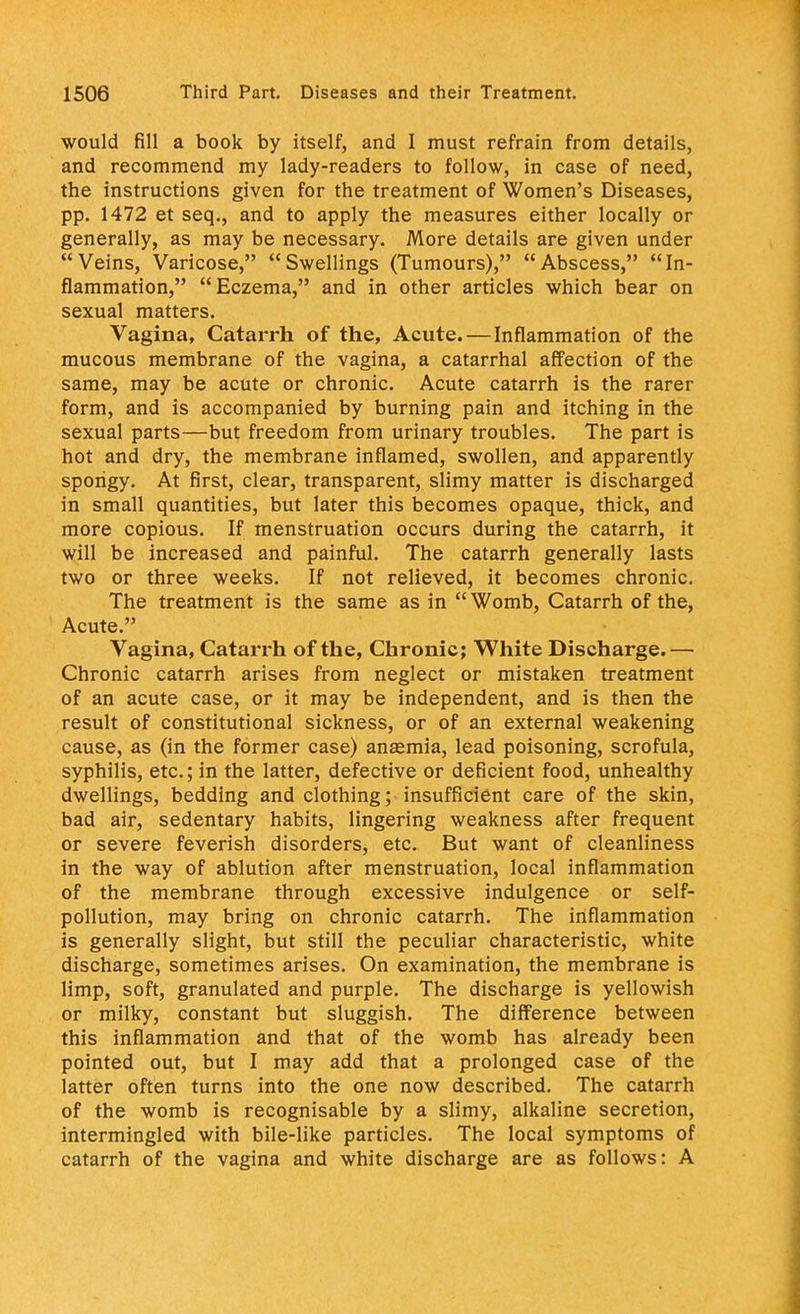 would fill a book by itself, and I must refrain from details, and recommend my lady-readers to follow, in case of need, the instructions given for the treatment of Women's Diseases, pp. 1472 et seq., and to apply the measures either locally or generally, as may be necessary. More details are given under Veins, Varicose, Swellings (Tumours), Abscess, In- flammation, Eczema, and in other articles which bear on sexual matters. Vagina, Catarrh of the, Acute.—Inflammation of the mucous membrane of the vagina, a catarrhal affection of the same, may be acute or chronic. Acute catarrh is the rarer form, and is accompanied by burning pain and itching in the sexual parts—but freedom from urinary troubles. The part is hot and dry, the membrane inflamed, swollen, and apparently spongy. At first, clear, transparent, slimy matter is discharged in small quantities, but later this becomes opaque, thick, and more copious. If menstruation occurs during the catarrh, it will be increased and painful. The catarrh generally lasts two or three weeks. If not relieved, it becomes chronic. The treatment is the same as in Womb, Catarrh of the, Acute. Vagina, Catarrh of the, Chronic; White Discharge. — Chronic catarrh arises from neglect or mistaken treatment of an acute case, or it may be independent, and is then the result of constitutional sickness, or of an external weakening cause, as (in the former case) ansemia, lead poisoning, scrofula, syphilis, etc.; in the latter, defective or deficient food, unhealthy dwellings, bedding and clothing; insufficient care of the skin, bad air, sedentary habits, lingering weakness after frequent or severe feverish disorders, etc. But want of cleanliness in the way of ablution after menstruation, local inflammation of the membrane through excessive indulgence or self- pollution, may bring on chronic catarrh. The inflammation is generally slight, but still the peculiar characteristic, white discharge, sometimes arises. On examination, the membrane is limp, soft, granulated and purple. The discharge is yellowish or milky, constant but sluggish. The difference between this inflammation and that of the womb has already been pointed out, but I may add that a prolonged case of the latter often turns into the one now described. The catarrh of the womb is recognisable by a slimy, alkaline secretion, intermingled with bile-like particles. The local symptoms of catarrh of the vagina and white discharge are as follows: A