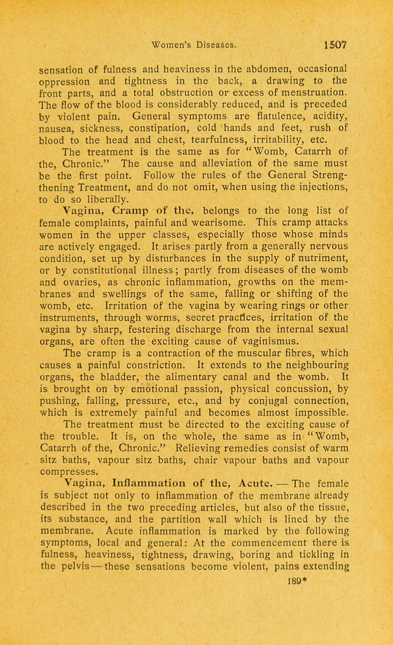 sensation of fulness and heaviness in the abdomen, occasional oppression and tightness in the back, a drawing to the front parts, and a total obstruction or excess of menstruation. The flow of the blood is considerably reduced, and is preceded by violent pain. General symptoms are flatulence, acidity, nausea, sickness, constipation, cold hands and feet, rush of blood to the head and chest, tearfulness, irritability, etc. The treatment is the same as for Womb, Catarrh of the, Chronic. The cause and alleviation of the same must be the first point. Follow the rules of the General Streng- thening Treatment, and do not omit, when using the injections, to do so liberally. Vagina, Cramp of the, belongs to the long list of female complaints, painful and wearisome. This cramp attacks women in the upper classes, especially those whose minds are actively engaged. It arises partly from a generally nervous condition, set up by disturbances in the supply of nutriment, or by constitutional illness; partly from diseases of the womb and ovaries, as chronic inflammation, growths on the mem- branes and swellings of the same, falling or shifting of the womb, etc. Irritation of the vagina by wearing rings or other instruments, through worms, secret practices, irritation of the vagina by sharp, festering discharge from the internal sexual organs, are often the exciting cause of vaginismus. The cramp is a contraction of the muscular fibres, which causes a painful constriction. It extends to the neighbouring organs, the bladder, the alimentary canal and the womb. It is brought on by emotional passion, physical concussion, by pushing, falling, pressure, etc., and by conjugal connection, which is extremely painful and becomes almost impossible. The treatment must be directed to the exciting cause of the trouble. It is, on the whole, the same as in Womb, Catarrh of the, Chronic. Relieving remedies consist of warm sitz baths, vapour sitz baths, chair vapour baths and vapour compresses. Vagina, Inflammation of the, Acute. — The female is subject not only to inflammation of the membrane already described in the two preceding articles, but also of the tissue, its substance, and the partition wall which is lined by the membrane. Acute inflammation is marked by the following symptoms, local and general: At the commencement there is fulness, heaviness, tightness, drawing, boring and tickling in the pelvis — these sensations become violent, pains extending 189*