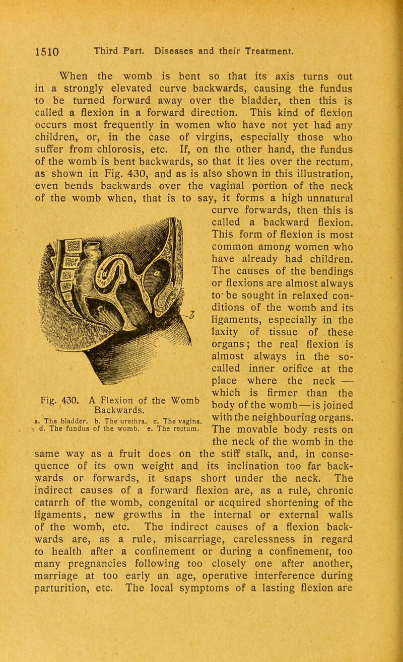 When the womb is bent so that its axis turns out in a strongly elevated curve backwards, causing the fundus to be turned forward away over the bladder, then this is called a flexion in a forward direction. This kind of flexion occurs most frequently in women who have not yet had any children, or, in the case of virgins, especially those who suffer from chlorosis, etc. If, on the other hand, the fundus of the womb is bent backwards, so that it lies over the rectum, as shown in Fig. 430, and as is also shown in this illustration, even bends backwards over the vaginal portion of the neck of the womb when, that is to say, it forms a high unnatural curve forwards, then this is called a backward flexion. This form of flexion is most common among women who have already had children. The causes of the bendings or flexions are almost always to1 be sought in relaxed con- ditions of the womb and its ligaments, especially in the laxity of tissue of these organs; the real flexion is almost always in the so- called inner orifice at the place where the neck — which is firmer than the body of the womb—is joined a. The bladder. T^'urethra. c. The vagina, with the neighbouring Organs. i d. The fundus of the womb. e. The rectum. The movable body rests on the neck of the womb in the same way as a fruit does on the stiff stalk, and, in conse- quence of its own weight and its inclination too far back- wards or forwards, it snaps short under the neck. The indirect causes of a forward flexion are, as a rule, chronic catarrh of the womb, congenital or acquired shortening of the ligaments, new growths in the internal or external walls of the womb, etc. The indirect causes of a flexion back- wards are, as a rule, miscarriage, carelessness in regard to health after a confinement or during a confinement, too many pregnancies following too closely one after another, marriage at too early an age, operative interference during parturition, etc. The local symptoms of a lasting flexion are Fig. 430. A Flexion of the Womb