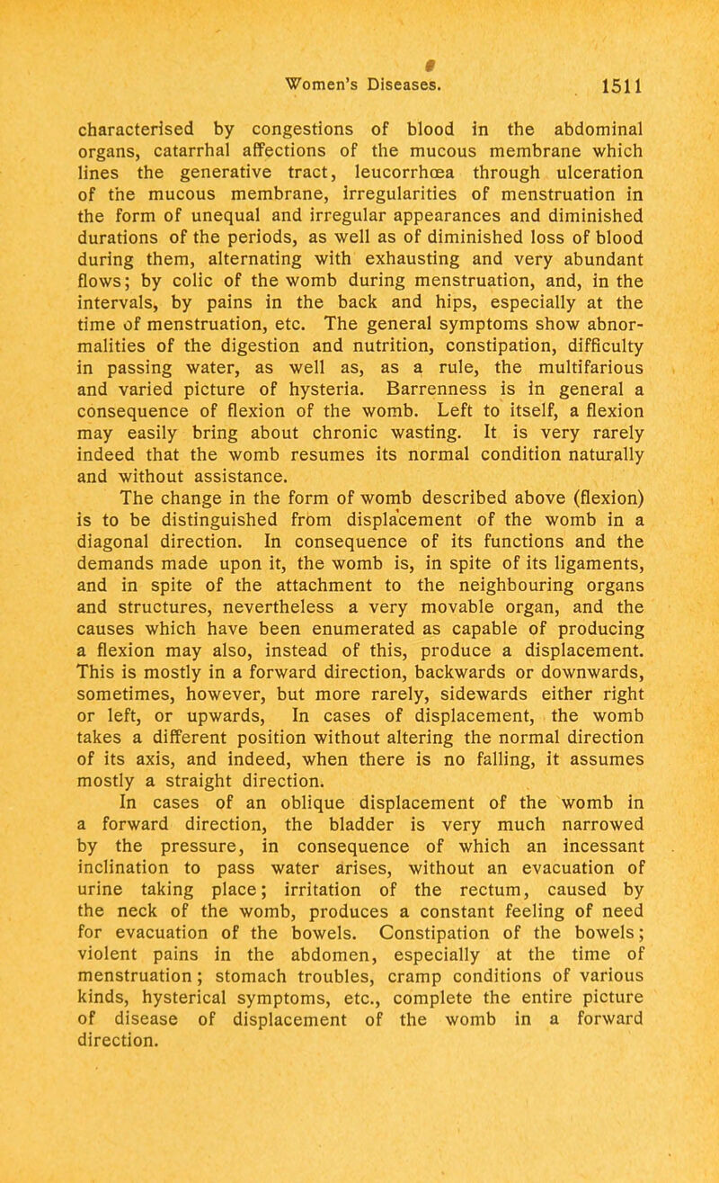 # Women's Diseases. 1511 characterised by congestions of blood in the abdominal organs, catarrhal affections of the mucous membrane which lines the generative tract, leucorrhcea through ulceration of the mucous membrane, irregularities of menstruation in the form of unequal and irregular appearances and diminished durations of the periods, as well as of diminished loss of blood during them, alternating with exhausting and very abundant flows; by colic of the womb during menstruation, and, in the intervals, by pains in the back and hips, especially at the time of menstruation, etc. The general symptoms show abnor- malities of the digestion and nutrition, constipation, difficulty in passing water, as well as, as a rule, the multifarious and varied picture of hysteria. Barrenness is in general a consequence of flexion of the womb. Left to itself, a flexion may easily bring about chronic wasting. It is very rarely indeed that the womb resumes its normal condition naturally and without assistance. The change in the form of womb described above (flexion) is to be distinguished from displacement of the womb in a diagonal direction. In consequence of its functions and the demands made upon it, the womb is, in spite of its ligaments, and in spite of the attachment to the neighbouring organs and structures, nevertheless a very movable organ, and the causes which have been enumerated as capable of producing a flexion may also, instead of this, produce a displacement. This is mostly in a forward direction, backwards or downwards, sometimes, however, but more rarely, sidewards either right or left, or upwards, In cases of displacement, the womb takes a different position without altering the normal direction of its axis, and indeed, when there is no falling, it assumes mostly a straight direction. In cases of an oblique displacement of the womb in a forward direction, the bladder is very much narrowed by the pressure, in consequence of which an incessant inclination to pass water arises, without an evacuation of urine taking place; irritation of the rectum, caused by the neck of the womb, produces a constant feeling of need for evacuation of the bowels. Constipation of the bowels; violent pains in the abdomen, especially at the time of menstruation; stomach troubles, cramp conditions of various kinds, hysterical symptoms, etc., complete the entire picture of disease of displacement of the womb in a forward direction.