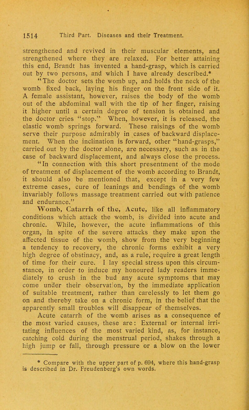 strengthened and revived in their muscular elements, and strengthened where they are relaxed. For better attaining this end, Brandt has invented a hand-grasp, which is carried out by two persons, and which I have already described.* The doctor sets the womb up, and holds the neck of the womb fixed back, laying his finger on the front side of it. A female assistant, however, raises the body of the womb out of the abdominal wall with the tip of her finger, raising it higher until a certain degree of tension is obtained and the doctor cries stop. When, however, it is released, the elastic womb springs forward. These raisings of the womb serve their purpose admirably in cases of backward displace- ment. When the inclination is forward, other hand-grasps, carried out by the doctor alone, are necessary, such as in the case of backward displacement, and always close the process. In connection with this short presentment of the mode of treatment of displacement of the womb according to Brandt, it should also be mentioned that, except in a very few extreme cases, cure of leanings and bendings of the womb invariably follows massage treatment carried out with patience and endurance. Womb, Catarrh of the, Acute, like all inflammatory conditions which attack the womb, is divided into acute and chronic. While, however, the acute inflammations of this organ, in spite of the severe attacks they make upon the affected tissue of the womb, show from the very beginning a tendency to recovery, the chronic forms exhibit a very high degree of obstinacy, and, as a rule, require a great length of time for their cure. I lay special stress upon this circum- stance, in order to induce my honoured lady readers imme- diately to crush in the bud any acute symptoms that may come under their observation, by the immediate application of suitable treatment, rather than carelessly to let them go on and thereby take on a chronic form, in the belief that the apparently small troubles will disappear of themselves. Acute catarrh of the womb arises as a consequence of the most varied causes, these are: External or internal irri- tating influences of the most varied kind, as, for instance, catching cold during the menstrual period, shakes through a high jump or fall, through pressure or a blow on the lower * Compare with the upper part of p. 694, where this hand-grasp is described in Dr. Freudenberg's own words.