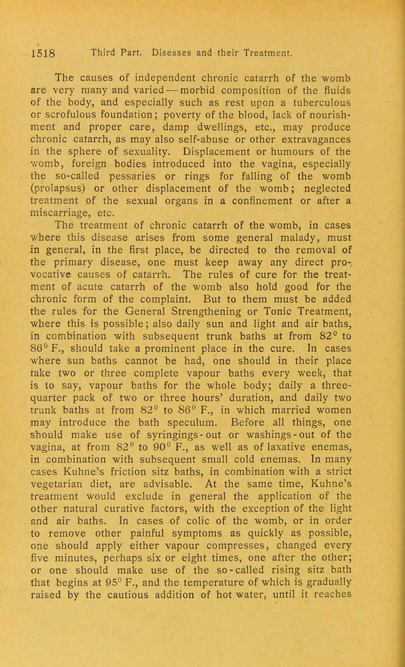 The causes of independent chronic catarrh of the womb are very many and varied — morbid composition of the fluids of the body, and especially such as rest upon a tuberculous or scrofulous foundation; poverty of the blood, lack of nourish- ment and proper care, damp dwellings, etc., may produce chronic catarrh, as may also self-abuse or other extravagances in the sphere of sexuality. Displacement or humours of the womb, foreign bodies introduced into the vagina, especially the so-called pessaries or rings for falling of the womb (prolapsus) or other displacement of the womb; neglected treatment of the sexual organs in a confinement or after a miscarriage, etc. The treatment of chronic catarrh of the womb, in cases where this disease arises from some general malady, must in general, in the first place, be directed to the removal of the primary disease, one must keep away any direct pro- vocative causes of catarrh. The rules of cure for the treat- ment of acute catarrh of the womb also hold good for the chronic form of the complaint. But to them must be added the rules for the General Strengthening or Tonic Treatment, where this is possible; also daily sun and light and air baths, in combination with subsequent trunk baths at from 82° to 86° F., should take a prominent place in the cure. In cases where sun baths cannot be had, one should in their place take two or three complete vapour baths every week, that is to say, vapour baths for the whole body; daily a three- quarter pack of two or three hours' duration, and daily two trunk baths at from 82° to 86° F., in which married women may introduce the bath speculum. Before all things, one should make use of syringings-out or washings-out of the vagina, at from 82° to 90° F., as well as of laxative enemas, in combination with subsequent small cold enemas. In many cases Kuhne's friction sitz baths, in combination with a strict vegetarian diet, are advisable. At the same time, Kuhne's treatment would exclude in general the application of the other natural curative factors, with the exception of the light and air baths. In cases of colic of the womb, or in order to remove other painful symptoms as quickly as possible, one should apply either vapour compresses, changed every five minutes, perhaps six or eight times, one after the other; or one should make use of the so-called rising sitz bath that begins at 95° F., and the temperature of which is gradually raised by the cautious addition of hot water, until it reaches