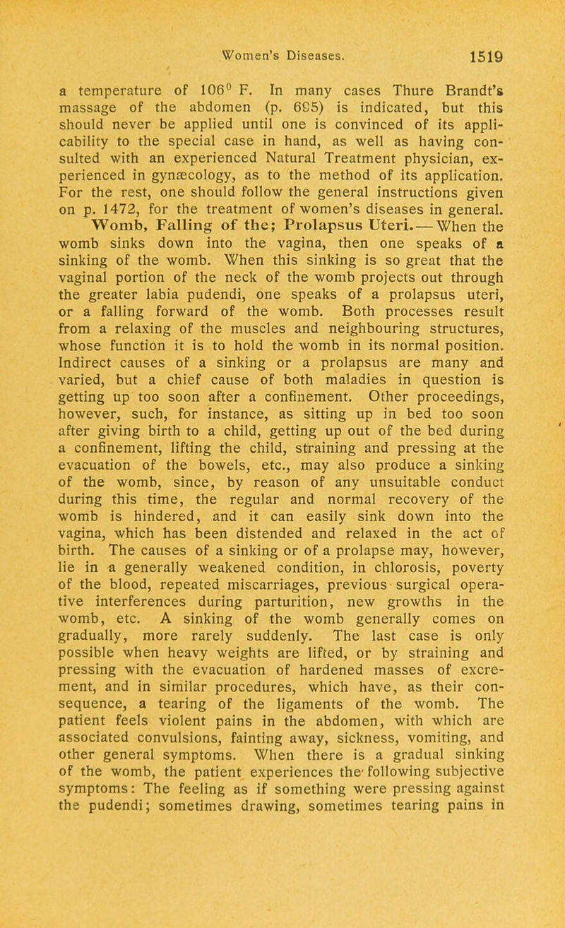 a temperature of 106° F. In many cases Thure Brandt's massage of the abdomen (p. 665) is indicated, but this should never be applied until one is convinced of its appli- cability to the special case in hand, as well as having con- sulted with an experienced Natural Treatment physician, ex- perienced in gynaecology, as to the method of its application. For the rest, one should follow the general instructions given on p. 1472, for the treatment of women's diseases in general. Womb, Falling of the; Prolapsus Uteri. — When the womb sinks down into the vagina, then one speaks of a sinking of the womb. When this sinking is so great that the vaginal portion of the neck of the womb projects out through the greater labia pudendi, one speaks of a prolapsus uteri, or a falling forward of the womb. Both processes result from a relaxing of the muscles and neighbouring structures, whose function it is to hold the womb in its normal position. Indirect causes of a sinking or a prolapsus are many and varied, but a chief cause of both maladies in question is getting up too soon after a confinement. Other proceedings, however, such, for instance, as sitting up in bed too soon after giving birth to a child, getting up out of the bed during a confinement, lifting the child, straining and pressing at the evacuation of the bowels, etc., may also produce a sinking of the womb, since, by reason of any unsuitable conduct during this time, the regular and normal recovery of the womb is hindered, and it can easily sink down into the vagina, which has been distended and relaxed in the act of birth. The causes of a sinking or of a prolapse may, however, lie in a generally weakened condition, in chlorosis, poverty of the blood, repeated miscarriages, previous surgical opera- tive interferences during parturition, new growths in the womb, etc. A sinking of the womb generally comes on gradually, more rarely suddenly. The last case is only possible when heavy weights are lifted, or by straining and pressing with the evacuation of hardened masses of excre- ment, and in similar procedures, which have, as their con- sequence, a tearing of the ligaments of the womb. The patient feels violent pains in the abdomen, with which are associated convulsions, fainting away, sickness, vomiting, and other general symptoms. When there is a gradual sinking of the womb, the patient experiences the- following subjective symptoms: The feeling as if something were pressing against the pudendi; sometimes drawing, sometimes tearing pains in