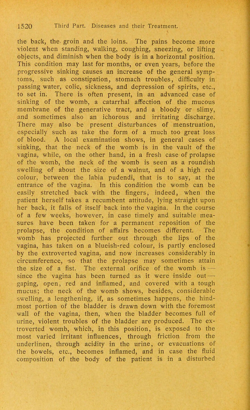 the back, the. groin and the loins. The pains become more violent when standing, walking, coughing, sneezing, or lifting objects, and diminish when the body is in a horizontal position. This condition may last for months, or even years, before the progressive sinking causes an increase of the general symp- toms, such as constipation, stomach troubles, difficulty in passing water, colic, sickness, and depression of spirits, etc., to set in. There is often present, in an advanced case of sinking of the womb, a catarrhal affection of the mucous membrane of the generative tract, and a bloody or slimy, and sometimes also an ichorous and irritating discharge. There may also be present disturbances of menstruation, especially such as take the form of a much too great loss of blood. A local examination shows, in general cases of sinking, that the neck of the womb is in the vault of the vagina, while, on the other hand, in a fresh case of prolapse of the womb, the neck of the womb is seen as a roundish swelling of about the size of a walnut, and of a high red colour, between the labia pudendi, that is to say, at the entrance of the vagina. In this condition the womb can be easily stretched back with the fingers, indeed, when the patient herself takes a recumbent attitude, lying straight upon her back, it falls of itself back into the vagina. In the course of a few weeks, however, in case timely and suitable mea- sures have been taken for a permanent reposition of the prolapse, the condition of affairs becomes different. The womb has projected further out through the lips of the vagina, has taken on a blueish-red colour, is partly enclosed by the extroverted vagina, and now increases considerably in circumference, 'so that the prolapse may sometimes attain the size of a fist. The external orifice of the womb is — since the vagina has been turned as it were inside out — gaping, open, red and inflamed, and covered with a tough mucus; the neck of the womb shows, besides, considerable swelling, a lengthening, if, as sometimes happens, the hind- most portion of the bladder is drawn down with the foremost wall of the vagina, then, when the bladder becomes full of urine, violent troubles of the bladder are produced. The ex- troverted womb, which, in this position, is exposed to the most varied irritant influences, through friction from the underlinen, through acidity in the urine, or evacuations of the bowels, etc., becomes inflamed, and in case the fluid composition of the body of the patient is in a disturbed