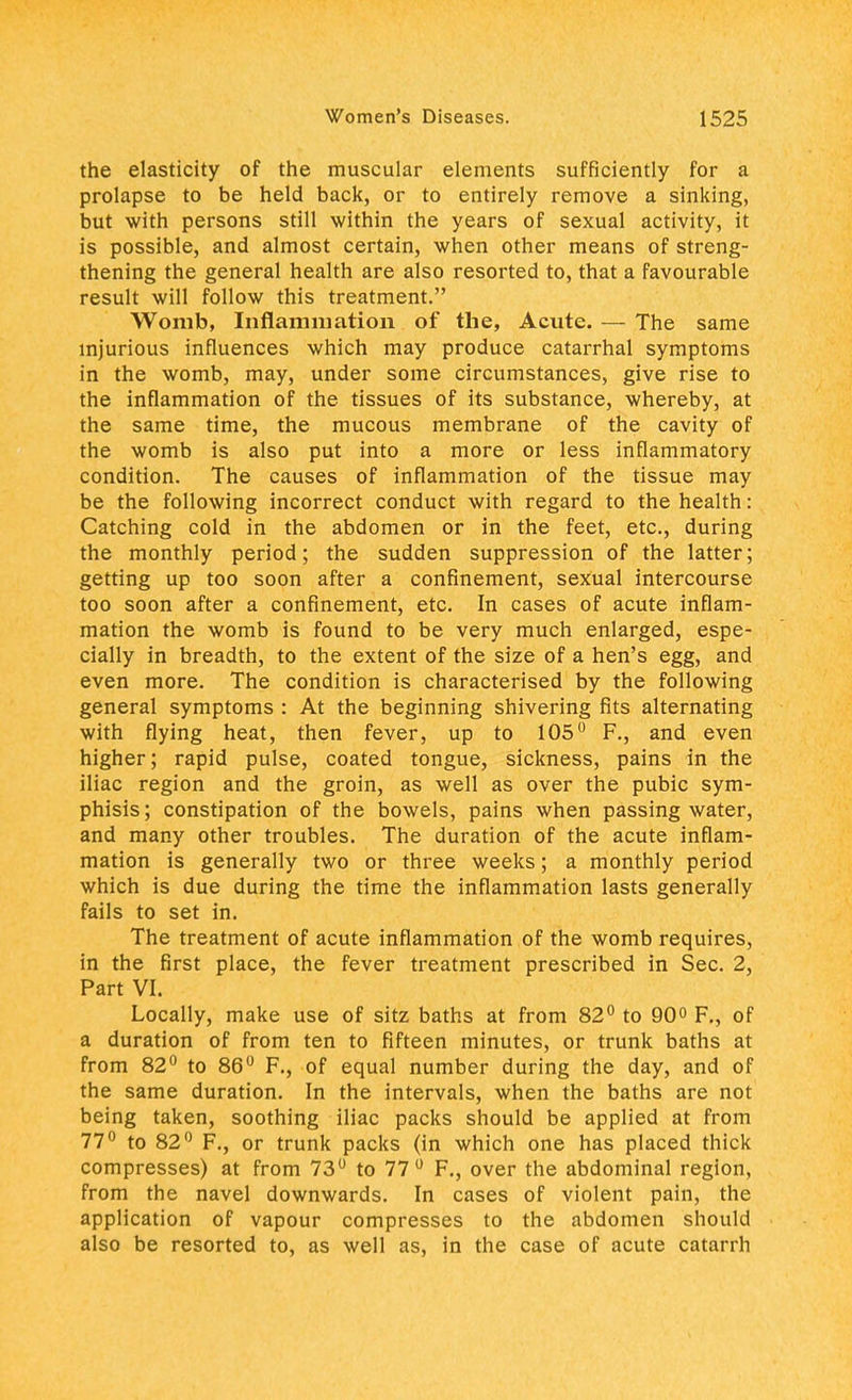 the elasticity of the muscular elements sufficiently for a prolapse to be held back, or to entirely remove a sinking, but with persons still within the years of sexual activity, it is possible, and almost certain, when other means of streng- thening the general health are also resorted to, that a favourable result will follow this treatment. Womb, Inflammation of the, Acute. — The same injurious influences which may produce catarrhal symptoms in the womb, may, under some circumstances, give rise to the inflammation of the tissues of its substance, whereby, at the same time, the mucous membrane of the cavity of the womb is also put into a more or less inflammatory condition. The causes of inflammation of the tissue may be the following incorrect conduct with regard to the health: Catching cold in the abdomen or in the feet, etc., during the monthly period; the sudden suppression of the latter; getting up too soon after a confinement, sexual intercourse too soon after a confinement, etc. In cases of acute inflam- mation the womb is found to be very much enlarged, espe- cially in breadth, to the extent of the size of a hen's egg, and even more. The condition is characterised by the following general symptoms : At the beginning shivering fits alternating with flying heat, then fever, up to 105° F., and even higher; rapid pulse, coated tongue, sickness, pains in the iliac region and the groin, as well as over the pubic sym- phisis; constipation of the bowels, pains when passing water, and many other troubles. The duration of the acute inflam- mation is generally two or three weeks; a monthly period which is due during the time the inflammation lasts generally fails to set in. The treatment of acute inflammation of the womb requires, in the first place, the fever treatment prescribed in Sec. 2, Part VI. Locally, make use of sitz baths at from 82° to 90° F., of a duration of from ten to fifteen minutes, or trunk baths at from 82° to 86° F., of equal number during the day, and of the same duration. In the intervals, when the baths are not being taken, soothing iliac packs should be applied at from 77° to 82° F., or trunk packs (in which one has placed thick compresses) at from 73° to 77° F., over the abdominal region, from the navel downwards. In cases of violent pain, the application of vapour compresses to the abdomen should also be resorted to, as well as, in the case of acute catarrh