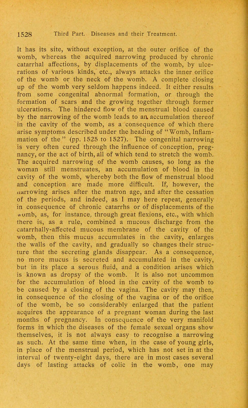 It has its site, without exception, at the outer orifice of the womb, whereas the acquired narrowing produced by chronic catarrhal affections, by displacements of the womb, by ulce- rations of various kinds, etc., always attacks the inner orifice of the womb or the neck of the womb. A complete closing up of the womb very seldom happens indeed. It either results from some congenital abnormal formation, or through the formation of scars and the growing together through former ulcerations. The hindered flow of the menstrual blood caused by the narrowing of the womb leads to aa accumulation thereof in the cavity of the womb, as a consequence of which there arise symptoms described under the heading of Womb, Inflam- mation of the (pp. 1525 to 1527). The congenital narrowing is very often cured through the influence of conception, preg- nancy, or the act of birth, all of which tend to stretch the womb. The acquired narrowing of the womb causes, so long as the woman still menstruates, an accumulation of blood in the cavity of the womb, whereby both the flow of menstrual blood and conception are made more difficult. If, however, the narrowing arises after the matron age, and after the cessation of the periods, and indeed, as I may here repeat, generally in consequence of chronic catarrhs or of displacements of the womb, as, for instance, through great flexions, etc., with which there is, as a rule, combined a mucous discharge from the catarrhally-atfected mucous membrane of the cavity of the womb, then this mucus accumulates in the cavity, enlarges the walls of the cavity, and gradually so changes their struc- ture that the secreting glands disappear. As a consequence, no more mucus is secreted and accumulated in the cavity, but in its place a serous fluid, and a condition arises which is known as dropsy of the womb. It is also not uncommon for the accumulation of blood in the cavity of the womb to be caused by a closing of the vagina. The cavity may then, in consequence of the closing of the vagina or of the orifice of the womb, be so considerably enlarged that the patient acquires the appearance of a pregnant woman during the last months of pregnancy. In consequence of the very manifold forms in which the diseases of the female sexual organs show themselves, it is not always easy to recognise a narrowing as such. At the same time when, in the case of young girls, in place of the menstrual period, which has not set in at the interval of twenty-eight days, there are in most cases several days of lasting attacks of colic in the womb, one may