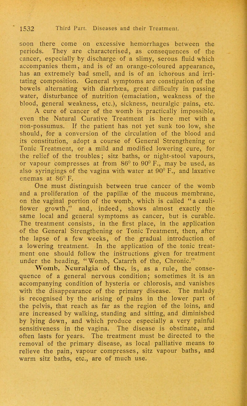 soon there come on excessive hemorrhages between the periods. They are characterised, as consequences of the cancer, especially by discharge of a slimy, serous fluid which accompanies them, and is of an orange-coloured appearance, has an extremely bad smell, and is of an ichorous and irri- tating composition. General symptoms are constipation of the bowels alternating with diarrhoea, great difficulty in passing water, disturbance of nutrition (emaciation, weakness of the blood, general weakness, etc.), sickness, neuralgic pains, etc. A cure of cancer of the womb is practically impossible, even the Natural Curative Treatment is here met with a non-possumus. If the patient has not yet sunk too low, she should, for a conversion of the circulation of the blood and its constitution, adopt a course of General Strengthening or Tonic Treatment, or a mild and modified lowering cure, for the relief of the troubles; sitz baths, or night-stool vapours, or vapour compresses at from 86° to 90° F., may be used, as also syringings of the vagina with water at 90° F., and laxative enemas at 86° F. One must distinguish between true cancer of the womb and a proliferation of the papillas of the mucous membrane, on the vaginal portion of the womb, which is called a cauli- flower growth, and, indeed, shows almost exactly the same local and general symptoms as cancer, but is curable. The treatment consists, in the first place, in the application of the General Strengthening or Tonic Treatment, then, after the lapse of a few weeks, of the gradual introduction of a lowering treatment. In the application of the tonic treat- ment one should follow the instructions given for treatment under the heading, Womb, Catarrh of the, Chronic. Womb, Neuralgia of the, is, as a rule, the conse- quence of a general nervous condition; sometimes it is an accompanying condition of hysteria or chlorosis, and vanishes with the disappearance of the primary disease. The malady is recognised by the arising of pains in the lower part of the pelvis, that reach as far as the region of the loins, and are increased by walking, standing and sitting, and diminished by lying down, and which produce especially a very painful sensitiveness in the vagina. The disease is obstinate, and often lasts for years. The treatment must be directed to the removal of the primary disease, as local palliative means to relieve the pain, vapour compresses, sitz vapour baths, and warm sitz baths, etc., are of much use.