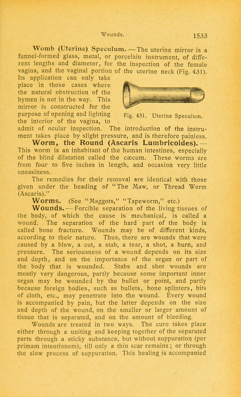 Womb (Uterine) Speculum The uterine mirror is a funnel-formed glass, metal, or porcelain instrument, of diffe- rent lengths and diameter, for the inspection of the female vagina, and the vaginal portion of the uterine neck (Fig. 431). Its application can only take place in those cases where the natural obstruction of the hymen is not in the way. This mirror is constructed for the purpose of opening and lighting Fig. 431. uterine Speculum, the interior of the vagina, to admit of ocular inspection. The introduction of the instru- ment takes place by slight pressure, and is therefore painless. Worm, the Round (Ascaris Lumbricoides).— This worm is an inhabitant of the human intestines, especially of the blind dilatation called the cscura. These worms are from four to five inches in length, and occasion very little uneasiness. The remedies for their removal are identical with those given under the heading of The Maw, or Thread Worm (Ascaris). Worms. (See Maggots, Tapeworm, etc.) Wounds. — Forcible separation of the living tissues of the body, of which the cause is mechanical, is called a wound. The separation of the hard part of the body is called bone fracture. Wounds may be of different kinds, according to their nature. Thus, there are wounds that were caused by a blow, a cut, a stab, a tear, a shot, a burn, and pressure. The seriousness of a wound depends on its size and depth, and on the importance of the organ or part of the body that is wounded. Stabs and shot wounds are mostly very dangerous, partly because some important inner organ may be wounded by the bullet or point, and partly because foreign bodies, such as bullets, bone splinters, bits of cloth, etc., may penetrate into the wound. Every wound is accompanied by pain, but the latter depends on the size and depth of the wound, on the smaller or larger amount of tissue that is separated, and on the amount of bleeding. Wounds are treated in two ways. The cure takes place either through a uniting and keeping together of the separated parts through a sticky substance, but without suppuration (per primam intentionem), till only a thin scar remains; or through the slow process of suppuration. This healing is accompanied