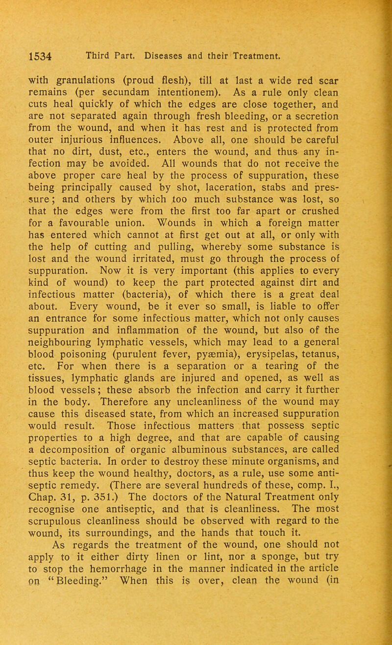 with granulations (proud flesh), till at last a wide red scar remains (per secundam intentionem). As a rule only clean cuts heal quickly of which the edges are close together, and are not separated again through fresh bleeding, or a secretion from the wound, and when it has rest and is protected from outer injurious influences. Above all, one should be careful that no dirt, dust, etc., enters the wound, and thus any in- fection may be avoided. All wounds that do not receive the above proper care heal by the process of suppuration, these being principally caused by shot, laceration, stabs and pres- sure ; and others by which too much substance was lost, so that the edges were from the first too far apart or crushed for a favourable union. Wounds in which a foreign matter has entered which cannot at first get out at all, or only with the help of cutting and pulling, whereby some substance is lost and the wound irritated, must go through the process of suppuration. Now it is very important (this applies to every kind of wound) to keep the part protected against dirt and infectious matter (bacteria), of which there is a great deal about. Every wound, be it ever so small, is liable to offer an entrance for some infectious matter, which not only causes suppuration and inflammation of the wound, but also of the neighbouring lymphatic vessels, which may lead to a general blood poisoning (purulent fever, pyaemia), erysipelas, tetanus, etc. For when there is a separation or a tearing of the tissues, lymphatic glands are injured and opened, as well as blood vessels; these absorb the infection and carry it further in the body. Therefore any uncleanliness of the wound may cause this diseased state, from which an increased suppuration would result. Those infectious matters that possess septic properties to a high degree, and that are capable of causing a decomposition of organic albuminous substances, are called septic bacteria. In order to destroy these minute organisms, and thus keep the wound healthy, doctors, as a rule, use some anti- septic remedy. (There are several hundreds of these, comp. I., Chap. 31, p. 351.) The doctors of the Natural Treatment only recognise one antiseptic, and that is cleanliness. The most scrupulous cleanliness should be observed with regard to the wound, its surroundings, and the hands that touch it. As regards the treatment of the wound, one should not apply to it either dirty linen or lint, nor a sponge, but try to stop the hemorrhage in the manner indicated in the article pn Bleeding. When this is over, clean the wound (in