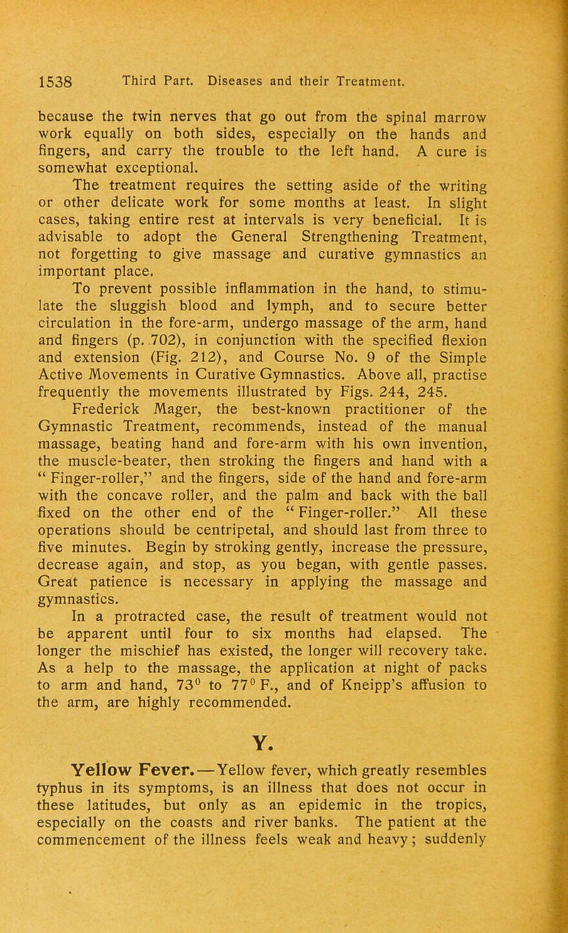 because the twin nerves that go out from the spinal marrow work equally on both sides, especially on the hands and fingers, and carry the trouble to the left hand. A cure is somewhat exceptional. The treatment requires the setting aside of the writing or other delicate work for some months at least. In slight cases, taking entire rest at intervals is very beneficial. It is advisable to adopt the General Strengthening Treatment, not forgetting to give massage and curative gymnastics an important place. To prevent possible inflammation in the hand, to stimu- late the sluggish blood and lymph, and to secure better circulation in the fore-arm, undergo massage of the arm, hand and fingers (p. 702), in conjunction with the specified flexion and extension (Fig. 212), and Course No. 9 of the Simple Active Movements in Curative Gymnastics. Above all, practise frequently the movements illustrated by Figs. 244, 245. Frederick Mager, the best-known practitioner of the Gymnastic Treatment, recommends, instead of the manual massage, beating hand and fore-arm with his own invention, the muscle-beater, then stroking the fingers and hand with a  Finger-roller, and the fingers, side of the hand and fore-arm with the concave roller, and the palm and back with the ball fixed on the other end of the  Finger-roller. All these operations should be centripetal, and should last from three to five minutes. Begin by stroking gently, increase the pressure, decrease again, and stop, as you began, with gentle passes. Great patience is necessary in applying the massage and gymnastics. In a protracted case, the result of treatment would not be apparent until four to six months had elapsed. The longer the mischief has existed, the longer will recovery take. As a help to the massage, the application at night of packs to arm and hand, 73° to 77° F., and of Kneipp's affusion to the arm, are highly recommended. Y. Yellow Fever. — Yellow fever, which greatly resembles typhus in its symptoms, is an illness that does not occur in these latitudes, but only as an epidemic in the tropics, especially on the coasts and river banks. The patient at the commencement of the illness feels weak and heavy; suddenly