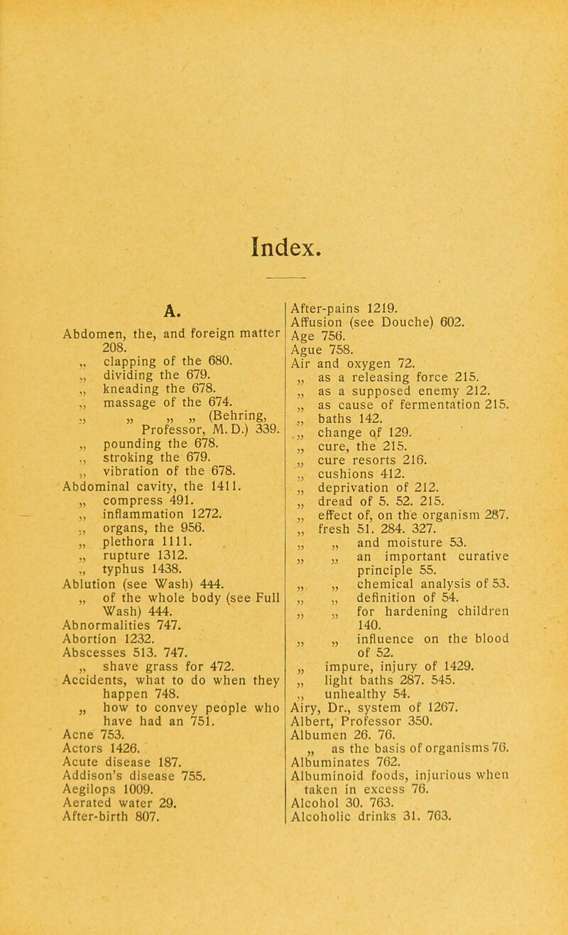 Index. A. Abdomen, the, and foreign matter 208. „ clapping of the 680. dividing the 679. „ kneading the 678. ., massage of the 674. „ » » (Behring, Professor, M.D.) 339. ., pounding the 678. ,, stroking the 679. ,, vibration of the 678. Abdominal cavity, the 1411. „ compress 491. „ inflammation 1272. organs, the 956. „ plethora 1111. rupture 1312. ., typhus 1438. Ablution (see Wash) 444. „ of the whole body (see Full Wash) 444. Abnormalities 747. Abortion 1232. Abscesses 513. 747. „ shave grass for 472. Accidents, what to do when they happen 748. „ how to convey people who have had an 751. Acne 753. Actors 1426. Acute disease 187. Addison's disease 755. Aegilops 1009. Aerated water 29. After-birth 807. After-pains 1219. Affusion (see Douche) 602. Age 756. Ague 758. Air and oxygen 72. as a releasing force 215. as a supposed enemy 212. as cause of fermentation 215. baths 142. change of 129. cure, the 215. cure resorts 216. cushions 412. deprivation of 212. dread of 5. 52. 215. effect of, on the organism 287. fresh 51. 284. 327. „ and moisture 53. „ an important curative principle 55. „ chemical analysis of 53. „ definition of 54. ., for hardening children 140. „ influence on the blood of 52. impure, injury of 1429. light baths 287. 545. unhealthy 54. Airy, Dr., system of 1267. Albert, Professor 350. Albumen 26. 76. „ as the basis of organisms 76. Albuminates 762. Albuminoid foods, injurious when taken in excess 76. Alcohol 30. 763. Alcoholic drinks 31. 763.