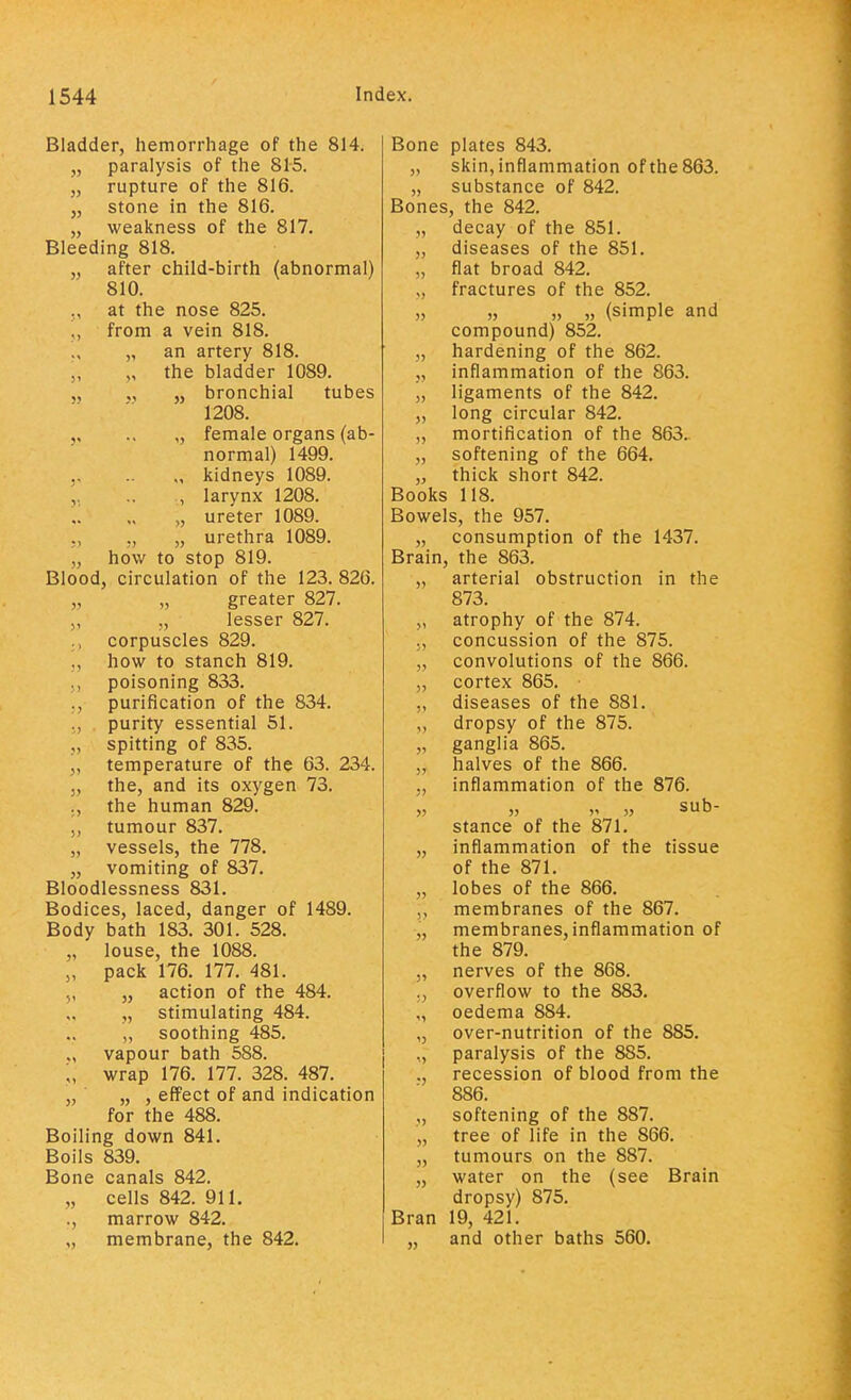 Bladder, hemorrhage of the 814. „ paralysis of the 815. „ rupture of the 816. „ stone in the 816. „ weakness of the 817. Bleeding 818. „ after child-birth (abnormal) 810. at the nose 825. „ from a vein 818. „ an artery 818. „ the bladder 1089. „ „ „ bronchial tubes 1208. .. „ female organs (ab- normal) 1499. , kidneys 1089. ., larynx 1208. „ ureter 1089. ,, „ urethra 1089. „ how to stop 819. Blood, circulation of the 123. 826. „ „ greater 827. „ ,, lesser 827. corpuscles 829. how to stanch 819. poisoning 833. purification of the 834. purity essential 51. spitting of 835. „ temperature of the 63. 234. 5, the, and its oxygen 73. ., the human 829. ,, tumour 837. „ vessels, the 778. „ vomiting of 837. Bloodlessness 831. Bodices, laced, danger of 1489. Body bath 183. 301. 528. „ louse, the 1088. „ pack 176. 177. 481. „ action of the 484. „ stimulating 484. „ soothing 485. vapour bath 588. J, wrap 176. 177. 328. 487. „ „ , effect of and indication for the 488. Boiling down 841. Boils 839. Bone canals 842. „ cells 842. 911. ., marrow 842. membrane, the 842. Bone plates 843. „ skin, inflammation of the 863. „ substance of 842. Bones, the 842. decay of the 851. „ diseases of the 851. „ flat broad 842. „ fractures of the 852. „ „ „ „ (simple and compound) 852. „ hardening of the 862. „ inflammation of the 863. „ ligaments of the 842. „ long circular 842. „ mortification of the 863. „ softening of the 664. „ thick short 842. Books 118. Bowels, the 957. „ consumption of the 1437. Brain, the 863. „ arterial obstruction in the 873. „ atrophy of the 874. ,, concussion of the 875. „ convolutions of the 866. „ cortex 865. diseases of the 881. dropsy of the 875. ganglia 865. „ halves of the 866. inflammation of the 876. » v „ sub- stance of the 871. inflammation of the tissue of the 871. lobes of the 866. membranes of the 867. membranes, inflammation of the 879. nerves of the 868. overflow to the 883. oedema 884. over-nutrition of the 885. paralysis of the 885. recession of blood from the 886. softening of the 887. tree of life in the 866. tumours on the 887. water on the (see Brain dropsy) 875. Bran 19, 421. and other baths 560. » 5)