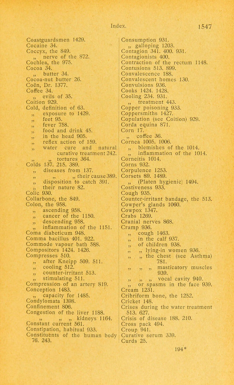 Coastguardsmen 1429. Cocaine 34. Coccyx, the 849. „ nerve of the 872. Cochlea, the 975. Cocoa 34. „ butter 34. Cocoa-nut butter 26. Coen, Dr. 1377. Coffee 34. „ evils of 35. Coition 929. Cold, definition of 63. „ exposure to 1429. „ feet 95. „ fever 758. „ food and drink 45. „ in the head 905. „ reflex action of 159. „ water cure and natural curative treatment 242. „ „ tortures 364. Colds 137. 215. 389. „ diseases from 137. „ „ „ their cause389. „ disposition to catch 391. j, their nature 82. Colic 930. Collarbone, the 849. Colon, the 958. „ ascending 958. „ cancer of the 1150. „ descending 958. „ inflammation of the 1151. Coma diabeticum 948. Comma bacillus 401. 922. Commode vapour bath 588. Compositors 1424. 1426. Compresses 510. „ after Kneipp 509. 511. „ cooling 512. „ counter-irritant 513. „ stimulating 511. Compression of an artery 819. Conception 1483. „ capacity for 1485. Condylomata 1398. Confinement 806. Congestion of the liver 1188. „ „ „ kidneys 1164. Constant current 561. Constipation, habitual 933. Constituents of the human body 76. 243. Consumption 931. „ galloping 1203. Contagion 341. 400. 931. Contagionists 400. Contraction of the rectum 1148. Contusions 513. 899. Convalescence 188. Convalescent homes 130. Convulsions 936. Cooks 1424. 1428. Cooling 234. 931. „ treatment 443. Copper poisoning 933. Coppersmiths 1427. Copulation (see Coition) 929. Corda equina 871. Corn 17. „ coffee 36. Cornea 1005. 1006. „ blemishes of the 1014. „ inflammation of the 1014. Corneitis 1014. Corns 932. Corpulence 1253. Corsets 89. 1489. „ (Platen hygienic) 1494. Costiveness 933. Cough 935. Counter-irritant bandage, the 513. Cowper's glands 1060. Cowpox 1347. Crabs 1269. Cranial nerves 868. Cramp 936. „ cough 1463. „ in the calf 937. „ of children 938. „ „ lying-in women 936. „ „ the chest (see Asthma) 781. „ „ „ masticatory muscles 939. „ „ „ vocal cavity 940. „ or spasms in the face 939. Cream 1231. Cribriform bone, the 1252. Cricket 148. Crises during the water treatment 513. 627. Crisis of disease 188. 210. Cross pack 494. Croup 941. Curative serum 339. Curds 25. 194*