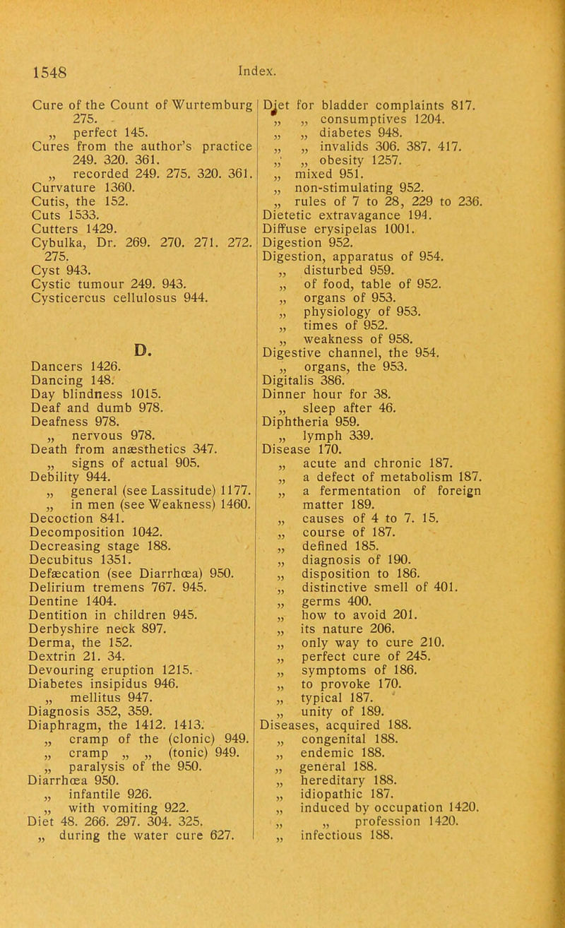 Cure of the Count of Wurtemburg 275. „ perfect 145. Cures from the author's practice 249. 320. 361. „ recorded 249^ 275. 320. 361. Curvature 1360. Cutis, the 152. Cuts 1533. Cutters 1429. Cybulka, Dr. 269. 270. 271. 272. 275. Cyst 943. Cystic tumour 249. 943. Cysticercus cellulosus 944. D. Dancers 1426. Dancing 148. Day blindness 1015. Deaf and dumb 978. Deafness 978. „ nervous 978. Death from anaesthetics 347. „ signs of actual 905. Debility 944. „ general (see Lassitude) 1177. „ in men (see Weakness) 1460. Decoction 841. Decomposition 1042. Decreasing stage 188. Decubitus 1351. Defalcation (see Diarrhoea) 950. Delirium tremens 767. 945. Dentine 1404. Dentition in children 945. Derbyshire neck 897. Derma, the 152. Dextrin 21. 34. Devouring eruption 1215. Diabetes insipidus 946. „ mellitus 947. Diagnosis 352, 359. Diaphragm, the 1412. 1413. „ cramp of the (clonic) 949. „ cramp „ „ (tonic) 949. „ paralysis of the 950. Diarrhoea 950. „ infantile 926. „ with vomiting 922. Diet 48. 266. 297. 304. 325. „ during the water cure 627. D^et for bladder complaints 817. „ „ consumptives 1204. „ „ diabetes 948. „ „ invalids 306. 387. 417. „' „ obesity 1257. „ mixed 951. „ non-stimulating 952. „ rules of 7 to 28 , 229 to 236. Dietetic extravagance 194. Diffuse erysipelas 1001. Digestion 952. Digestion, apparatus of 954. „ disturbed 959. „ of food, table of 952. „ organs of 953. „ physiology of 953. „ times of 952. „ weakness of 958. Digestive channel, the 954. „ organs, the 953. Digitalis 386. Dinner hour for 38. „ sleep after 46. Diphtheria 959. „ lymph 339. Disease 170. „ acute and chronic 187. „ a defect of metabolism 187. „ a fermentation of foreign matter 189. „ causes of 4 to 7. 15. „ course of 187. „ defined 185. „ diagnosis of 190. „ disposition to 186. „ distinctive smell of 401. „ germs 400. „ how to avoid 201. „ its nature 206. „ only way to cure 210. „ perfect cure of 245. „ symptoms of 186. „ to provoke 170. „ typical 187. „ unity of 189. Diseases, acquired 188. „ congenital 188. „ endemic 188. „ general 188. „ hereditary 188. „ idiopathic 187. „ induced by occupation 1420. „ „ profession 1420. „ infectious 188.