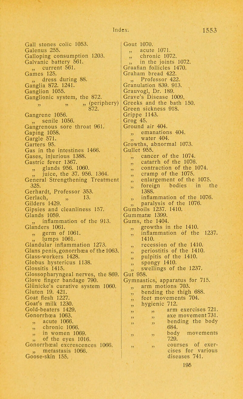 Gall stones colic 1053. Galenus 255. Galloping consumption 1203. Galvanic battery 561. „ current 561. Games 125. „ dress during 88. Ganglia 872. 1241. Ganglion 1055. Ganglionic system, the 872. „ „ „ (periphery) 872. Gangrene 1056. „ senile 1056. Gangrenous sore throat 961. Gaping 1058. Gargle 571. Garters 95. Gas in the intestines 1466. Gases, injurious 1388. Gastric fever 1367. „ glands 956. 1060. „ juice, the 37. 956. 1364. General Strengthening Treatment 325. Gerhardt, Professor 353. Gerlach, „ 13. Gilders 1429. Gipsies and cleanliness 157. Glands 1059. „ inflammation of the 913. Glanders 1061. „ germ of 1061. „ lumps 1061. Glandular inflammation 1273. Glans penis, gonorrhoea of the 1063. Glass-workers 1428. Globus hystericus 1138. Glossitis 1415. Glossopharyngeal nerves, the 869. Glove finger bandage 790. Gliinicke's curative system 1060. Gluten 19. 421. Goat flesh 1227. Goat's milk 1230. Gold-beaters 1429. Gonorrhoea 1063. „ acute 1066. „ chronic 1066. „ in women 1069. ^ „ of the eyes 1016. Gonorrhoeal excrescences 1066. „ metastasis 1066. Goose-skin 155. Gout 1070. „ acute 1071. „ chronic 1072. „ in the joints 1072. Graafian follicles 1470. Graham bread 422. „ Professor 422. Granulation 839. 913. Grauvogl, Dr. 189. Grave's Disease 1009. Greeks and the bath 150. Green sickness 918. Grippe 1143. Grog 45. Ground air 404. „ emanations 404. „ water 404. Growths, abnormal 1073. Gullet 955. „ cancer of the 1074. „ catarrh of the 1076. „ contraction of the 1074. „ cramp of the 1075. „ enlargement of the 1075. „ foreign bodies in the 1388. „ inflammation of the 1076. „ paralysis of the 1076. Gumboils 1237. 1410. Gummatse 1399. Gums, the 1404. „ growths in the 1410. „ inflammation of the 1237. 1410. „ recession of the 1410. „ periostitis of the 1410. „ pulpitis of the 1410. „ spongy 1410. „ swellings of the 1237. Gut 958. Gymnastics, apparatus for 715. „ arm motions 703. „ bending the thigh 688. „ feet movements 704. „ hygienic 712. „ „ arm exercises 721. „ „ axe movement 731. „ „ bending the body 684. „ „ body movements 729. „ „ courses of exer- cises for various diseases 741. 195