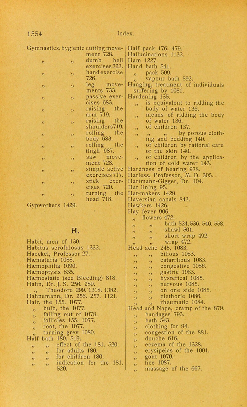 Gymnastics, hygienic cutting move- pi p ii t 79Q menu /^o. •» . .y>, dumb bell exercises 723. nanu exercise icXi, » 1 ■» ;. leg move- ments /33. '> 55 passive exer- picpc fiR^ ••.'?»  raising the arm /iy. 55 55 1 alolllg [11C should ers719. 55 55 rolling the do ay ooo. WS'.' »• roiling iiic tnign Do/. 55 55 saw move- ment 728. » i'.l'i.  simple active exercises717. 55 55 stick exer- cises 720. 55 55 turning the head 718. Gypworkers 1429. H. Habit, men of 130. Habitus scrofulosus 1332. Haeckel, Professor 27. s Haematuria 1088. Haemophilia 1090. Haemoptysis 835. Haemostatic (see Bleeding) 818. Hahn, Dr. J. S. 256. 289. „ Theodore 299. 1318. 1382. Hahnemann, Dr. 256. 257. 1121. Hair, the 155. 1077. „ bulb, the 1077. „ falling out of 1078. „ follicles 155. 1077. „ root, the 1077. „ turning grey 1080. Half bath 180. 519. „ „ effect of the 181. 520. „ „ for adults 180. „ „ for children 180. „ „ indication for the 181. 520. Half pack 176. 479. Hallucinations 1132. Ham 1227. Hand bath 541. „ pack 509. „ vapour bath 592. Hanging, treatment of individuals suffering by 1081. Hardening 135. „ is equivalent to ridding the body of water 136. „ means of ridding the body of water 136. „ of children 137. „ „ „ by porous cloth- ing and bedding 140. „ of children by rational care of the skin 140. „ of children by the applica- tion of cold water 143. Hardness of hearing 978. Harless, Professor, M. D. 305. Hartmann-Gigger, Dr. 104. Hat lining 95. Hat-makers 1429. Haversian canals 843. Hawkers 1426. Hay fever 906. „ flowers 472. „ „ bath 524.536.540.558. „ „ shawl 501. „ „ short wrap 492. „ „ wrap 472. Head ache 245. 1083. „ „ bilious 1083. „ „ catarrhous 1083. „ „ congestive 1086. „ „ gastric 1083. „ „ hysterical 1085. „ „ nervous 1085. „ „ on one side 1085. „ „ plethoric 1086. „ „ rheumatic 1084. Head and Nape, cramp of the 879. „ bandages 793. „ bath 543. „ clothing for 94. „ congestion of the 881. „ douche 616. „ eczema of the 1328. ,, erysipelas of the 1001. „ gout 1070. „ lice 1087. „ massage of the 667.