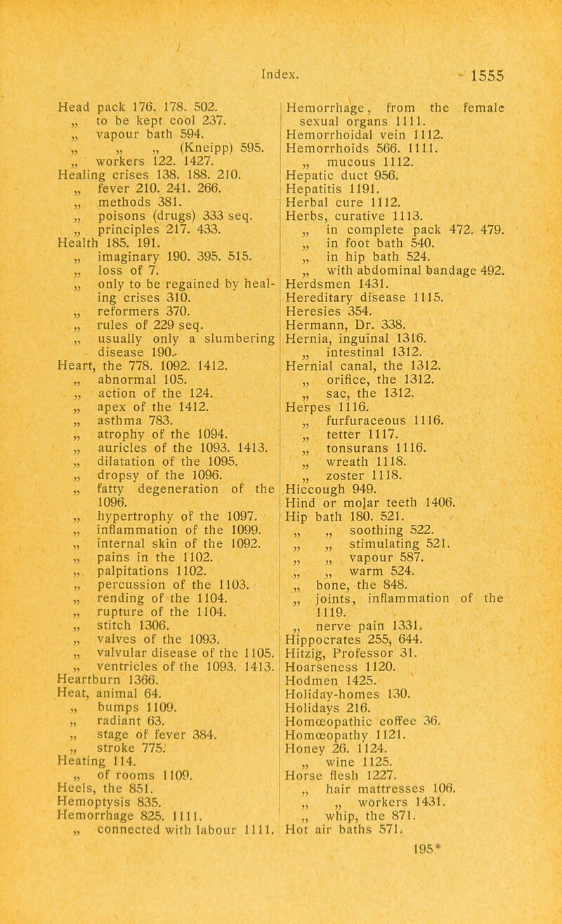 Head pack 176. 178. 502. „ to be kept cool 237. „ vapour bath 594. „ „ „ (Kneipp) 595. „ workers 122. 1427. Healing crises 138. 188. 210. „ fever 210. 241. 266. „ methods 381. „ poisons (drugs) 333 seq. „ principles 217. 433. Health 185. 191. „ imaginary 190. 395. 515. „ loss of 7. „ only to be regained by heal- ing crises 310. „ reformers 370. „ rules of 229 seq. „ usually only a slumbering disease 190.. Heart, the 778. 1092. 1412. „ abnormal 105. „ action of the 124. „ apex of the 1412. „ asthma 783. „ atrophy of the 1094. „ auricles of the 1093. 1413. „ dilatation of the 1095. „ dropsy of the 1096. „ fatty degeneration of the 1096. „ hypertrophy of the 1097. „ inflammation of the 1099. internal skin of the 1092. pains in the 1102. palpitations 1102. „ percussion of the 1103. „ rending of the 1104. „ rupture of the 1104. „ stitch 1306. „ valves of the 1093. „ valvular disease of the 1105. „ ventricles of the 1093. 1413. Heartburn 1366. Heat, animal 64. bumps 1109. „ radiant 63. „ stage of fever 384. „ stroke 775. Heating 114. „ of rooms 1109. Heels, the 851. Hemoptysis 835. Hemorrhage 825. 1111. „ connected with labour 1111. Hemorrhage, from the female sexual organs 1111. Hemorrhoidal vein 1112. Hemorrhoids 566. 1111. „ mucous 1112. Hepatic duct 956. Hepatitis 1191. Herbal cure 1112. Herbs, curative 1113. „ in complete pack 472. 479. „ in foot bath 540. „ in hip bath 524. „ with abdominal bandage 492. Herdsmen 1431. Hereditary disease 1115. Heresies 354. Hermann, Dr. 338. Hernia, inguinal 1316. „ intestinal 1312. Hernial canal, the 1312. „ orifice, the 1312. „ sac, the 1312. Herpes 1116. „ furfuraceous 1116. „ tetter 1117. „ tonsurans 1116. „ wreath 1118. „ zoster 1118. Hiccough 949. Hind or molar teeth 1406. Hip bath 180. 521. „ „ soothing 522. „ „ stimulating 521. „ „ vapour 587. „ „ warm 524. „ bone, the 848. „ joints, inflammation of the 1119. „ nerve pain 1331. Hippocrates 255, 644. Hitzig, Professor 31. Hoarseness 1120. Hodmen 1425. Holiday-homes 130. Holidays 216. Homoeopathic coffee 36. Homoeopathy 1121. Honey 26. 1124. „ wine 1125. Horse flesh 1227. „ hair mattresses 106. „ „ workers 1431. „ whip, the 871. Hot air baths 571. 195*