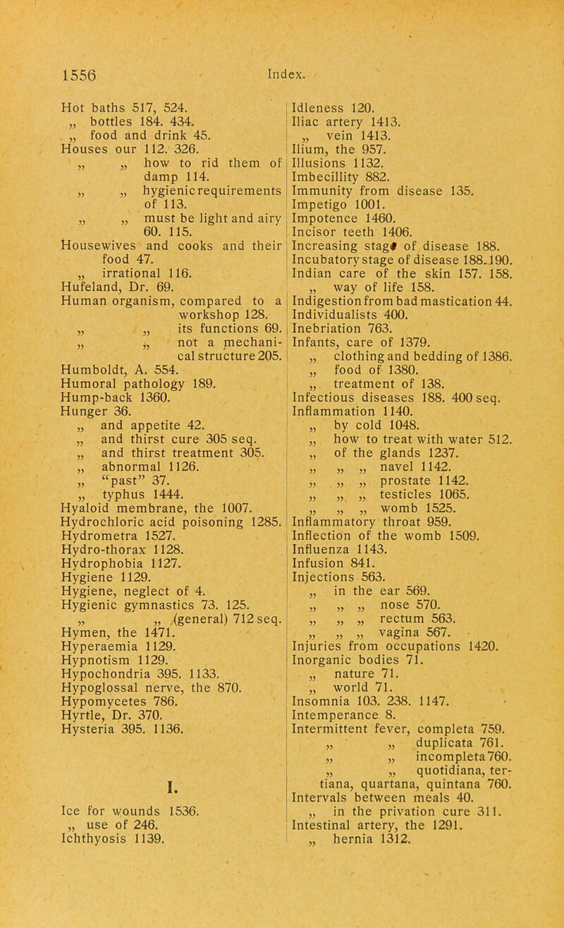 Hot baths 517, 524. „ bottles 184. 434. . „ food and drink 45. Houses our 112. 326. „ „ how to rid them of damp 114. „ „ hygienic requirements of 113. „ „ must be light and airy 60. 115. Housewives and cooks and their food 47. „ irrational 116. Hufeland, Dr. 69. Human organism, compared to a workshop 128. „ „ its functions 69. „ „ not a mechani- cal structure 205. Humboldt, A. 554. Humoral pathology 189. Hump-back 1360. Hunger 36. „ and appetite 42. „ and thirst cure 305 seq. „ and thirst treatment 305. „ abnormal 1126. „ past 37. „ typhus 1444. Hyaloid membrane, the 1007. Hydrochloric acid poisoning 1285. Hydrometra 1527. Hydro-thorax 1128. Hydrophobia 1127. Hygiene 1129. Hygiene, neglect of 4. Hygienic gymnastics 73. 125. „ „ (general) 712 seq. Hymen, the 1471. Hyperaemia 1129. Hypnotism 1129. Hypochondria 395. 1133. Hypoglossal nerve, the 870. Hypomycetes 786. Hyrtle, Dr. 370. Hysteria 395. 1136. I. Ice for wounds 1536. „ use of 246. Ichthyosis 1139. Idleness 120. Iliac artery 1413. „ vein 1413. Ilium, the 957. Illusions 1132. Imbecillity 882. Immunity from disease 135. Impetigo 1001. Impotence 1460. Incisor teeth 1406. Increasing stag* of disease 188. Incubatory stage of disease 188.190. Indian care of the skin 157. 158. „ way of life 158. Indigestion from bad mastication 44. ! Individualists 400. j Inebriation 763. Infants, care of 1379. „ clothing and bedding of 1386. „ food of 1380. ; „ treatment of 138. Infectious diseases 188. 400 seq. Inflammation 1140. „ by cold 1048. „ how to treat with water 512. „ of the glands 1237. „ „ „ navel 1142. „ „ „ prostate 1142. „ „ „ testicles 1065. „ „ „ womb 1525. Inflammatory throat 959. Inflection of the womb 1509. Influenza 1143. Infusion 841. Injections 563. „ in the ear 569. „ „ „ nose 570. „ „ „ rectum 563. „ „ „ vagina 567. Injuries from occupations 1420. Inorganic bodies 71. „ nature 71. „ world 71. Insomnia 103. 238. 1147. Intemperance 8. Intermittent fever, completa 759. „ „ duplicata 761. „ „ incompleta760. „ „ quotidiana, ter- tiana, quartana, quintana 760. Intervals between meals 40. „ in the privation cure 311. Intestinal artery, the 1291. ! „ hernia 1312.