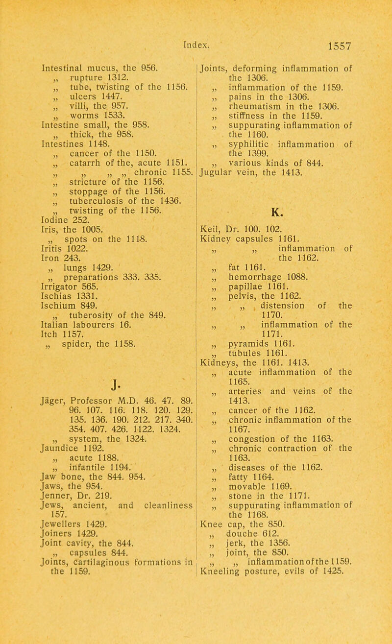 Intestinal mucus, the 956. „ rupture 1312. „ tube, twisting of the 1156. „ ulcers 1447. „ villi, the 957. „ worms 1533. Intestine small, the 958. „ thick, the 958. Intestines 1148. cancer of the 1150. catarrh of the, acute 1151. „ „ chronic 1155. „ stricture of the 1156. „ stoppage of the 1156. „ tuberculosis of the 1436. „ twisting of the 1156. Iodine 252. Iris, the 1005. „ spots on the 111-8. Iritis 1022. Iron 243. „ lungs 1429. „ preparations 333. 335. Irrigator 565. Ischias 1331. Ischium 849. „ tuberosity of the 849. Italian labourers 16. Itch 1157. „ spider, the 1158. J- Jager, Professor M.D. 46. 47. 89. 96. 107. 116. 118. 120. 129. 135. 136. 190. 212. 217. 340. 354. 407. 426. 1122. 1324. „ system, the 1324. Jaundice 1192. „ acute 1188. „ infantile 1194. Jaw bone, the 844. 954. Jaws, the 954. Jenner, Dr. 219. Jews, ancient, and cleanliness 157. Jewellers 1429. Joiners 1429. Joint cavity, the 844. „ capsules 844. Joints, cartilaginous formations in the 1159. Joints, deforming inflammation of the 1306. „ inflammation of the 1159. „ pains in the 1306. „ rheumatism in the 1306. „ stiffness in the 1159. „ suppurating inflammation of the 1160. „ syphilitic inflammation of the 1399. „ various kinds of 844. Jugular vein, the 1413. K. Keil, Dr. 100. 102. Kidney capsules 1161. „ „ inflammation of the 1162. „ fat 1161. „ hemorrhage 1088. „ papillae 1161. „ pelvis, the 1162. „ „ distension of the 1170. „ „ inflammation of the 1171. „ pyramids 1161. „ tubules 1161. Kidneys, the 1161. 1413. „ acute inflammation of the 1165. „ arteries and veins of the 1413. „ cancer of the 1162. „ chronic inflammation of the 1167. „ congestion of the 1163. „ chronic contraction of the 1163. „ diseases of the 1162. „ fatty 1164. „ movable 1169. „ stone in the 1171. „ suppurating inflammation of the 1168. Knee cap, the 850. „ douche 612. „ jerk, the 1356. „ joint, the 850. „ „ inflammation of the 1159. Kneeling posture, evils of 1425.