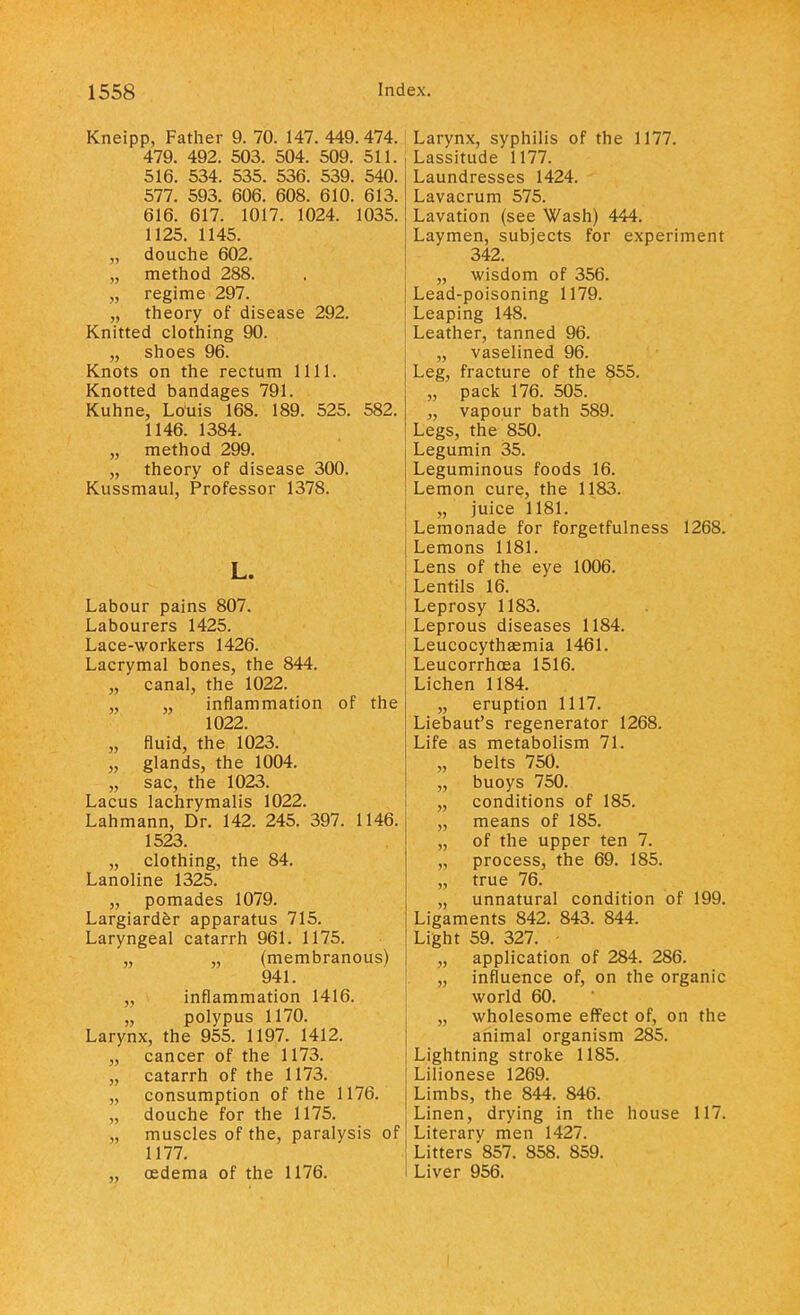 Kneipp, Father 9. 70. 147. 449. 474. 479. 492. 503. 504. 509. 511. 516. 534. 535. 536. 539. 540. 577. 593. 606. 608. 610. 613. 616. 617. 1017. 1024. 1035. 1125. 1145. „ douche 602. „ method 288. „ regime 297. „ theory of disease 292. Knitted clothing 90. „ shoes 96. Knots on the rectum 1111. Knotted bandages 791. Kuhne, Louis 168. 189. 525. 582. 1146. 1384. „ method 299. „ theory of disease 300. Kussmaul, Professor 1378. L. Labour pains 807. Labourers 1425. Lace-workers 1426. Lacrymal bones, the 844. „ canal, the 1022. „ „ inflammation of the 1022. „ fluid, the 1023. „ glands, the 1004. „ sac, the 1023. Lacus lachrymalis 1022. Lahmann, Dr. 142. 245. 397. 1146. 1523. „ clothing, the 84. Lanoline 1325. „ pomades 1079. Largiarder apparatus 715. Laryngeal catarrh 961. 1175. „ „ (membranous) 941. „ inflammation 1416. „ polypus 1170. Larynx, the 955. 1197. 1412. „ cancer of the 1173. „ catarrh of the 1173. „ consumption of the 1176. „ douche for the 1175. „ muscles of the, paralysis of 1177. „ oedema of the 1176. Larynx, syphilis of the 1177. Lassitude 1177. Laundresses 1424. Lavacrum 575. Lavation (see Wash) 444. Laymen, subjects for experiment 342. „ wisdom of 356. Lead-poisoning 1179. Leaping 148. Leather, tanned 96. „ vaselined 96. Leg, fracture of the 855. „ pack 176. 505. „ vapour bath 589. Legs, the 850. Legumin 35. Leguminous foods 16. Lemon cure, the 1183. „ juice 1181. Lemonade for forgetfulness 1268. Lemons 1181. Lens of the eye 1006. Lentils 16. Leprosy 1183. Leprous diseases 1184. Leucocythaemia 1461. Leucorrhoea 1516. Lichen 1184. „ eruption 1117. Liebaut's regenerator 1268. Life as metabolism 71. „ belts 750. „ buoys 750. „ conditions of 185. „ means of 185. „ of the upper ten 7. „ process, the 69. 185. „ true 76. „ unnatural condition of 199. Ligaments 842. 843. 844. Light 59. 327. „ application of 284. 286. „ influence of, on the organic world 60. „ wholesome effect of, on the animal organism 285. Lightning stroke 1185. Lilionese 1269. Limbs, the 844. 846. Linen, drying in the house 117. Literary men 1427. Litters 857. 858. 859. Liver 956.