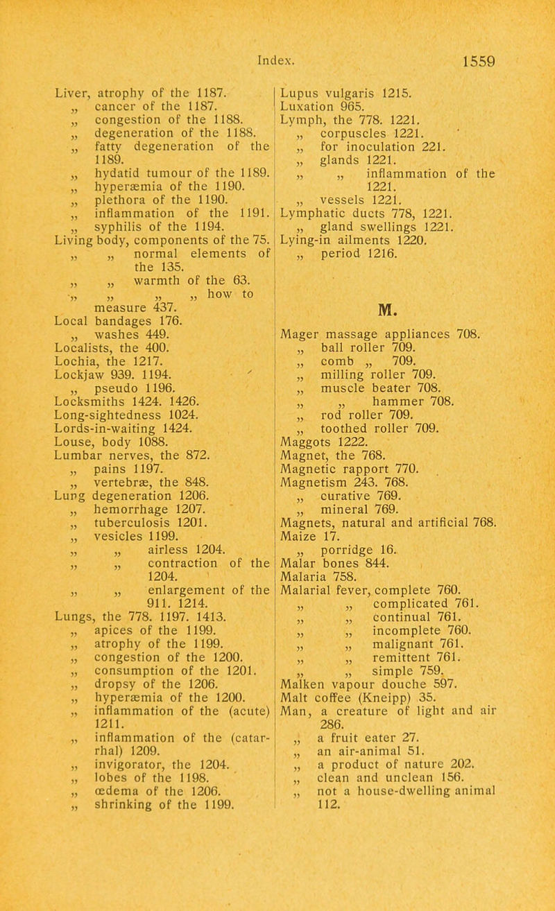 Liver, atrophy of the 1187. „ cancer of the 1187. „ congestion of the 1188. „ degeneration of the 1188. „ fatty degeneration of the 1189. „ hydatid tumour of the 1189. „ hyperaemia of the 1190. „ plethora of the 1190. „ inflammation of the 1191. syphilis of the 1194. Living body, components of the 75. „ „ normal elements of the 135. „ „ warmth of the 63. „ „ „ „ how to measure 437. Local bandages 176. „ washes 449. Localists, the 400. Lochia, the 1217. Lockjaw 939. 1194. „ pseudo 1196. Locksmiths 1424. 1426. Long-sightedness 1024. Lords-in-waiting 1424. Louse, body 1088. Lumbar nerves, the 872. „ pains 1197. „ vertebrae, the 848. Lung degeneration 1206. „ hemorrhage 1207. „ tuberculosis 1201. „ vesicles 1199. „ airless 1204. „ contraction of the 1204. „ „ enlargement of the 911. 1214. Lungs, the 778. 1197. 1413. „ apices of the 1199. „ atrophy of the 1199. „ congestion of the 1200. „ consumption of the 1201. „ dropsy of the 1206. „ hyperaemia of the 1200. inflammation of the (acute) 1211. „ inflammation of the (catar- rhal) 1209. „ invigorator, the 1204. „ lobes of the 1198. „ oedema of the 1206. „ shrinking of the 1199. Lupus vulgaris 1215. Luxation 965. Lymph, the 778. 1221. „ corpuscles 1221. „ for inoculation 221. „ glands 1221. „ „ inflammation of the 1221. „ vessels 1221. Lymphatic ducts 778, 1221. „ gland swellings 1221. Lying-in ailments 1220. „ period 1216. M. Mager massage appliances 708. „ ball roller 709. „ comb „ 709. „ milling roller 709. „ muscle beater 708. „ „ hammer 708. „ rod roller 709. „ toothed roller 709. Maggots 1222. Magnet, the 768. Magnetic rapport 770. Magnetism 243. 768. „ curative 769. „ mineral 769. Magnets, natural and artificial 768. Maize 17. „ porridge 16. Malar bones 844. Malaria 758. Malarial fever, complete 760. „ „ complicated 761. „ „ continual 761. „ „ incomplete 760. „ „ malignant 761. „ „ remittent 761. „ „ simple 759. Malken vapour douche 597. Malt coffee (Kneipp) 35. Man, a creature of light and air 286. a fruit eater 27. an air-animal 51. a product of nature 202. clean and unclean 156. not a house-dwelling animal 112.