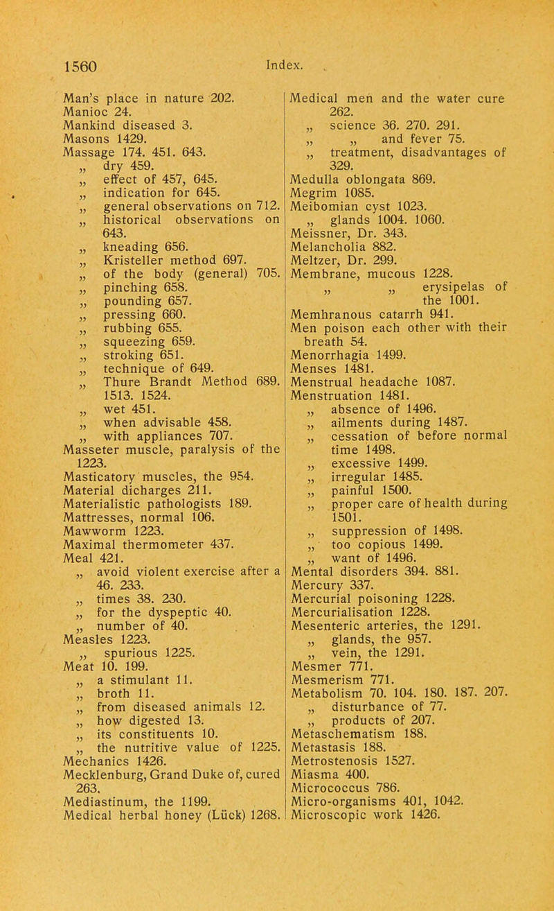 Man's place in nature 202. Manioc 24. Mankind diseased 3. Masons 1429. Massage 174. 451. 643. „ dry 459. „ effect of 457, 645. „ indication for 645. „ general observations on 712. „ historical observations on 643. „ kneading 656. „ Kristeller method 697. „ of the body (general) 705. „ pinching 658. „ pounding 657. „ pressing 660. „ rubbing 655. „ squeezing 659. „ stroking 651. „ technique of 649. „ Thure Brandt Method 689. 1513. 1524. „ wet 451. „ when advisable 458. „ with appliances 707. Masseter muscle, paralysis of the 1223. Masticatory muscles, the 954. Material dicharges 211. Materialistic pathologists 189. Mattresses, normal 106. Mawworm 1223. Maximal thermometer 437. Meal 421. „ avoid violent exercise after a 46. 233. „ times 38. 230. „ for the dyspeptic 40. „ number of 40. Measles 1223. ,, spurious 1225. Meat 10. 199. „ a stimulant 11. „ broth 11. „ from diseased animals 12. „ how digested 13. „ its constituents 10. „ the nutritive value of 1225. Mechanics 1426. Mecklenburg, Grand Duke of, cured 263. Mediastinum, the 1199. Medical herbal honey (Luck) 1268. Medical men and the water cure 262. „ science 36. 270. 291. „ „ and fever 75. „ treatment, disadvantages of 329. Medulla oblongata 869. Megrim 1085. Meibomian cyst 1023. ,, glands 1004. 1060. Meissner, Dr. 343. Melancholia 882. Meltzer, Dr. 299. Membrane, mucous 1228. „ „ erysipelas of the 1001. Memhranous catarrh 941. Men poison each other with their breath 54. Menorrhagia 1499. Menses 1481. Menstrual headache 1087. Menstruation 1481. „ absence of 1496. „ ailments during 1487. „ cessation of before normal time 1498. „ excessive 1499. „ irregular 1485. „ painful 1500. „ proper care of health during 1501. „ suppression of 1498. „ too copious 1499. „ want of 1496. Mental disorders 394. 881. Mercury 337. Mercurial poisoning 1228. Mercurialisation 1228. Mesenteric arteries, the 1291. „ glands, the 957. „ vein, the 1291. Mesmer 771. Mesmerism 771. Metabolism 70. 104. 180. 187. 207. „ disturbance of 77. „ products of 207. Metaschematism 188. Metastasis 188. Metrostenosis 1527. Miasma 400. Micrococcus 786. Micro-organisms 401, 1042. Microscopic work 1426.