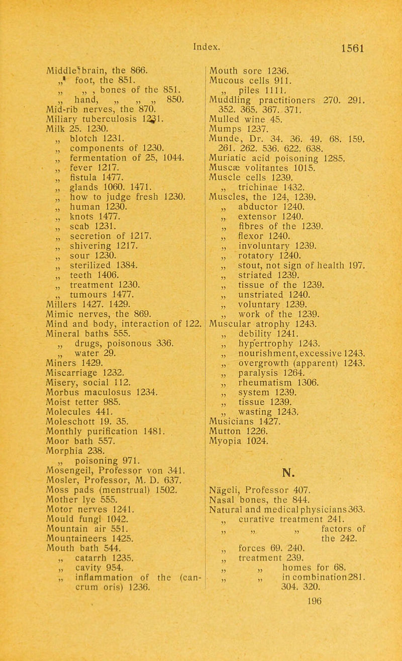 Middled brain, the 866. „< foot, the 851. „ „ , bones of the 851. „ hand, „ „ „ 850. Mid-rib nerves, the 870. Miliary tuberculosis 1231. Milk 25. 1230. „ blotch 1231. „ components of 1230. „ fermentation of 25, 1044. „ fever 1217. „ fistula 1477. „ glands 1060. 1471. „ how to judge fresh 1230. „ human 1230. „ knots 1477. „ scab 1231. „ secretion of 1217. „ shivering 1217. „ sour 1230. „ sterilized 1384. „ teeth 1406. „ treatment 1230. „ tumours 1477. Millers 1427. 1429. Mimic nerves, the 869. Mind and body, interaction of 122. Mineral baths 555. „ drugs, poisonous 336. „ water 29. Miners 1429. Miscarriage 1232. Misery, social 112. Morbus maculosus 1234. Moist tetter 985. Molecules 441. Moleschott 19. 35. Monthly purification 1481. Moor bath 557. Morphia 238. „ poisoning 971. Mosengeil, Professor von 341. Mosler, Professor, M. D. 637. Moss pads (menstrual) 1502. Mother lye 555. Motor nerves 1241. Mould fungi 1042. Mountain air 551. Mountaineers 1425. Mouth bath 544. „ catarrh 1235. „ cavity 954. „ inflammation of the (can- crum oris) 1236. Mouth sore 1236. Mucous cells 911. „ piles 1111. Muddling practitioners 270. 291. 352. 365. 367. 371. Mulled wine 45. Mumps 1237. Munde, Dr. 34. 36. 49. 68. 159. 261. 262. 536. 622. 638. Muriatic acid poisoning 1285. Muscse volitantes 1015. Muscle cells 1239. „ trichinae 1432. Muscles, the 124, 1239. „ abductor 1240. „ extensor 1240. „ fibres of the 1239. „ flexor 1240. „ involuntary 1239. „ rotatory 1240. „ stout, not sign of health 197. „ striated 1239. „ tissue of the 1239. „ unstriated 1240. „ voluntary 1239. „ work of the 1239. Muscular atrophy 1243. „ debility 1241. „ hypertrophy 1243. „ nourishment, excessive 1243. „ overgrowth (apparent) 1243. „ paralysis 1264. „ rheumatism 1306. „ system 1239. „ tissue 1239. „ wasting 1243. Musicians 1427. Mutton 1226. Myopia 1024. N. Nageli, Professor 407. Nasal bones, the 844. Natural and medicalphysicians363. „ curative treatment 241. „ „ „ factors of the 242. „ forces 69. 240. „ treatment 239. „ homes for 68. „ „ in combination281. 304. 320. 196