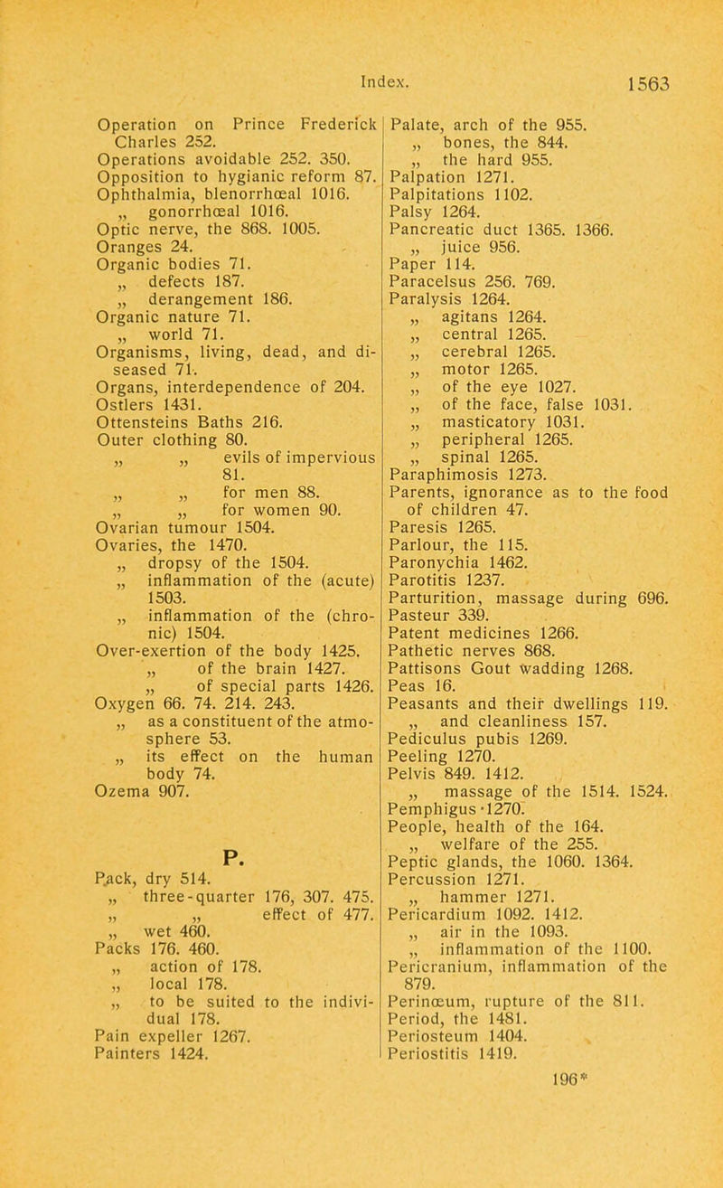 Operation on Prince Frederick Charles 252. Operations avoidable 252. 350. Opposition to hygianic reform 87. Ophthalmia, blenorrhceal 1016. gonorrheal 1016. Optic nerve, the 868. 1005. Oranges 24. Organic bodies 71. „ defects 187. „ derangement 186. Organic nature 71. „ world 71. Organisms, living, dead, and di- seased 71. Organs, interdependence of 204. Ostlers 1431. Ottensteins Baths 216. Outer clothing 80. „ „ evils of impervious 81. „ „ for men 88. „ „ for women 90. Ovarian tumour 1504. Ovaries, the 1470. „ dropsy of the 1504. „ inflammation of the (acute) 1503. „ inflammation of the (chro- nic) 1504. Over-exertion of the body 1425. „ of the brain 1427. „ of special parts 1426. Oxygen 66. 74. 214. 243. „ as a constituent of the atmo- sphere 53. „ its effect on the human body 74. Ozema 907. P. Pack, dry 514. „ three-quarter 176, 307. 475. „ „ effect of 477. „ wet 460. Packs 176. 460. „ action of 178. local 178. to be suited to the indivi- dual 178. Pain expeller 1267. Painters 1424. Palate, arch of the 955. „ bones, the 844. „ the hard 955. Palpation 1271. Palpitations 1102. Palsy 1264. Pancreatic duct 1365. 1366. „ juice 956. Paper 114. Paracelsus 256. 769. Paralysis 1264. „ agitans 1264. „ central 1265. „ cerebral 1265. „ motor 1265. „ of the eye 1027. „ of the face, false 1031. „ masticatory 1031. „ peripheral 1265. „ spinal 1265. Paraphimosis 1273. Parents, ignorance as to the food of children 47. Paresis 1265. Parlour, the 115. Paronychia 1462. Parotitis 1237. Parturition, massage during 696. Pasteur 339. Patent medicines 1266. Pathetic nerves 868. Pattisons Gout Wadding 1268. Peas 16. Peasants and their dwellings 119. „ and cleanliness 157. Pediculus pubis 1269. Peeling 1270. Pelvis 849. 1412. „ massage of the 1514. 1524. Pemphigus -1270: People, health of the 164. „ welfare of the 255. Peptic glands, the 1060. 1364. Percussion 1271. „ hammer 1271. Pericardium 1092. 1412. „ air in the 1093. „ inflammation of the 1100. Pericranium, inflammation of the 879. Perinosum, rupture of the 811. Period, the 1481. Periosteum 1404. Periostitis 1419. 196*