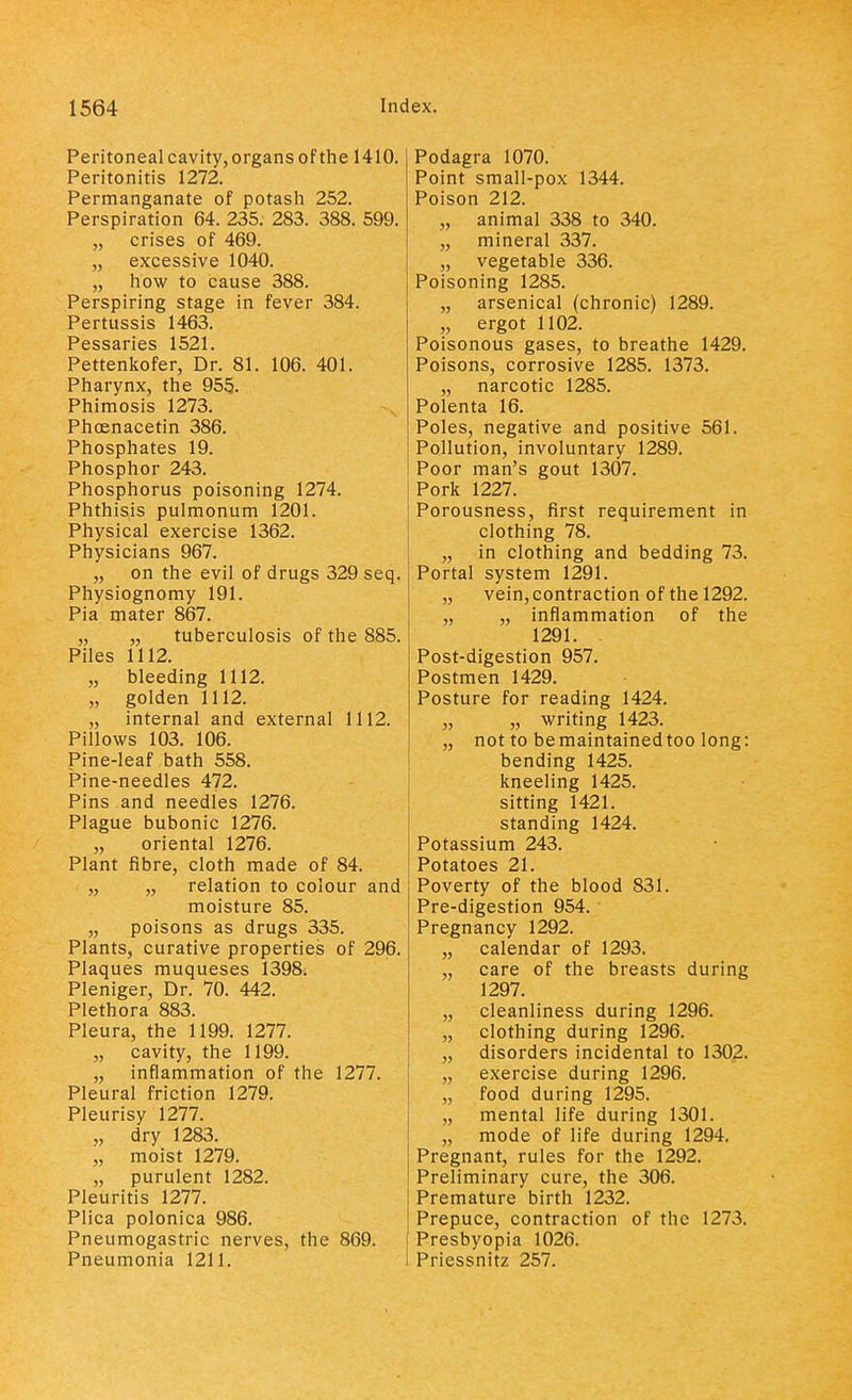 Peritoneal cavity, organs of the 1410. Peritonitis 1272. Permanganate of potash 252. Perspiration 64. 235. 283. 388. 599. „ crises of 469. „ excessive 1040. „ how to cause 388. Perspiring stage in fever 384. Pertussis 1463. Pessaries 1521. Pettenkofer, Dr. 81. 106. 401. Pharynx, the 955.. Phimosis 1273. Phoenacetin 386. Phosphates 19. Phosphor 243. Phosphorus poisoning 1274. Phthisis pulmonum 1201. Physical exercise 1362. Physicians 967. „ on the evil of drugs 329 seq. Physiognomy 191. Pia mater 867. „ „ tuberculosis of the 885. Piles 1112. „ bleeding 1112. „ golden 1112. „ internal and external 1112. Pillows 103. 106. Pine-leaf bath 558. Pine-needles 472. Pins and needles 1276. Plague bubonic 1276. „ oriental 1276. Plant fibre, cloth made of 84. „ „ relation to colour and moisture 85. „ poisons as drugs 335. Plants, curative properties of 296. Plaques muqueses 1398. Pleniger, Dr. 70. 442. Plethora 883. Pleura, the 1199. 1277. „ cavity, the 1199. „ inflammation of the 1277. Pleural friction 1279. Pleurisy 1277. „ dry 1283. „ moist 1279. „ purulent 1282. Pleuritis 1277. Plica polonica 986. Pneumogastric nerves, the 869. Pneumonia 1211. Podagra 1070. Point small-pox 1344. Poison 212. „ animal 338 to 340. „ mineral 337. „ vegetable 336. Poisoning 1285. „ arsenical (chronic) 1289. ,, ergot 1102. Poisonous gases, to breathe 1429. Poisons, corrosive 1285. 1373. „ narcotic 1285. Polenta 16. Poles, negative and positive 561. Pollution, involuntary 1289. Poor man's gout 1307. Pork 1227. Porousness, first requirement in clothing 78. „ in clothing and bedding 73. Portal system 1291. „ vein, contraction of the 1292. „ „ inflammation of the 1291. Post-digestion 957. Postmen 1429. Posture for reading 1424. „ „ writing 1423. „ not to be maintained too long: bending 1425. kneeling 1425. sitting 1421. standing 1424. Potassium 243. Potatoes 21. Poverty of the blood 831. Pre-digestion 954. ■ Pregnancy 1292. „ calendar of 1293. „ care of the breasts during 1297. „ cleanliness during 1296. „ clothing during 1296. „ disorders incidental to 1302. „ exercise during 1296. „ food during 1295. „ mental life during 1301. „ mode of life during 1294. Pregnant, rules for the 1292. Preliminary cure, the 306. Premature birth 1232. Prepuce, contraction of the 1273. Presbyopia 1026. Priessnitz 257.