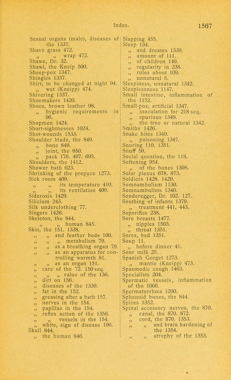 Sexual organs (male), diseases of the 1337. Shave grass 472. „ wrap 472. Shawe, Dr. 32. Shawl, the Kneip 500. Sheep-pox 1347. Shingles 1337. Shirt, to be changed at night 94. wet (Kneipp) 474. Shivering 1337. Shoemakers 1420. Shoes, brown leather 98. „ hygienic requirements in 96. Shopmen 1424. Short-sightnesses 1024. Shot-wounds 1533. Shoulder blade, the 849. „ bone 849. „ joint, the 850. „ pack 176. 497. 695. Shoulders, the 1412. Shower bath 623. Shrinking of the prepuce 1273. Sick room 409. „ „ its temperature 410. „ „ its ventilation 409. Siderosis 1429. Silicium 243. Silk underclothing 77. Singers 1426. Skeleton, the 844. „ „ human 845. Skin, the 151. 1338. „ „ and feather beds 100. „ „ „ metabolism 79. „ „ as a breathing organ 79. „ „ as an apparatus for con- trolling warmth 81. „ „ as an organ 151. „ care of the 72. 150 seq. „ „ „ value of the 136. „ dirt on 156. „ diseases of the 1339. „ fat in the 152. „ greasing after a bath 157. „ nerves in the 154. „ papillae in the 154. „ reflex action of the 1356. „ „ vessels in the 154. „ white, sign of disease 196. Skull 844. „ the human 846. Slapping 455. Sleep 134. ,, and dreams 1339. „ amount of 111. „ of children 149. „ regularity in 238. „ rules about 109. „ unnatural 5. Sleepiness, unnatural 1342. Sleeplessness 1147. Small intestine, inflammation of the 1152. Small-pox, artificial 1347. „ inoculation for 218 seq. „ spurious 1349. „ the true or natural 1342. Smiths 1426. Snake bites 1349. „ poisoning 1347. Snoring 110. 1351. Snuff 50. Social question, the 118. Softening 954. „ of the bones 1308. Solar plexus 678. 873. Soldiers 1428. 1429. Somnambulism 1130. Somnambulists 1340. Sonderegger, Dr. 102. 127. Soothing of infants 1379. „ treatment 441, 443. Soporifics 238. Sore breasts 1477. „ nipples 1503. „ throat 1351. Sores, bed 1351. Soup 11. „ before dinner 41. Sour milk 25. Spanish Gorget 1273. „ mantle (Kneipp) 473. Spasmodic cough 1463. Specialists 204. Spermatic vessels, inflammation of the 1066. Spermatorrhoea 1290. Sphenoid bones, the 844. Spices 1352. Spinal accessory nerves, the 870. „ canal, the 870. 872. „ cord, the 870. 1353. „ „ and brain hardening of the 1354. „ atrophy of the 1353.